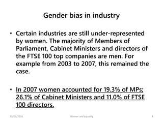 Gender bias in industry
• Certain industries are still under-represented
by women. The majority of Members of
Parliament, Cabinet Ministers and directors of
the FTSE 100 top companies are men. For
example from 2003 to 2007, this remained the
case.
• In 2007 women accounted for 19.3% of MPs;
26.1% of Cabinet Ministers and 11.0% of FTSE
100 directors.
30/03/2016 Women and equality 8
 