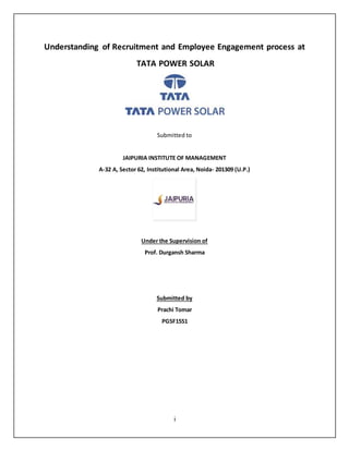 i
Understanding of Recruitment and Employee Engagement process at
TATA POWER SOLAR
Submitted to
JAIPURIA INSTITUTE OF MANAGEMENT
A-32 A, Sector 62, Institutional Area, Noida- 201309 (U.P.)
Under the Supervision of
Prof. Durgansh Sharma
Submitted by
Prachi Tomar
PGSF1551
 