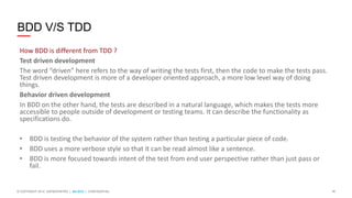 10© COPYRIGHT 2014 SAPIENTNITRO | QA SCG | CONFIDENTIAL
BDD V/S TDD
How BDD is different from TDD ?
Test driven development
The word “driven” here refers to the way of writing the tests first, then the code to make the tests pass.
Test driven development is more of a developer oriented approach, a more low level way of doing
things.
Behavior driven development
In BDD on the other hand, the tests are described in a natural language, which makes the tests more
accessible to people outside of development or testing teams. It can describe the functionality as
specifications do.
• BDD is testing the behavior of the system rather than testing a particular piece of code.
• BDD uses a more verbose style so that it can be read almost like a sentence.
• BDD is more focused towards intent of the test from end user perspective rather than just pass or
fail.
 