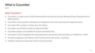13
What is Cucumber ?
• Cucumber is a open source Tool/Framework/Environment to practice Behavior Driven Development in
Agile projects.
• Cucumber is also used for automation of integration tests and automation of regression tests.
• Cucumber API is written in Ruby, Java, C#, Python.
• Cucumber uses Gherkin syntax to implement BDD.
• Cucumber plugins are available for Eclipse and IntelliJ IDEs.
• Cucumber can be integrated with web application automation tools like Selenium Webdriver , Watir.
• Provides integration with Maven and CI environments like Jenkins, TeamCity.
• Provides inbuilt test reporting in html and junit formats.
What is Cucumber
 
