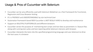17
• Cucumber can be very efficiently used with Selenium Webdriver as a Test Framework for Functional,
Regression and Cross-Browser testing.
• It’s is FRIENDLY and UNDERSTANDABLE by non-technical User
• Automation framework based BDD Cucumber is NOT REALLY HARD to develop and maintenance
• Support on MULTIPLE PLATFORM,OS and different browsers
• Cucumber serves the purpose of maintaining test scripts and test data as parameters in .feature files
along with running test suites and test reporting while Selenium interacts with browser.
• Cucumber interprets the tests into the specified programming language and uses Selenium to drive
the test cases in a browser
Usage & Pros of Cucumber with Selenium
 