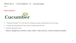 20
What is Gherkin?
• “Pickled Cucumber” or a format for writing cucumber specifications or test cases.
• It helps to write down the test cases in a behavioral format
• Gherkin keywords used :
-Feature , Background , Scenario , Given , When , Then, And, But , Scenario Outline, Examples
Gherkin :Cucumber’s language
 