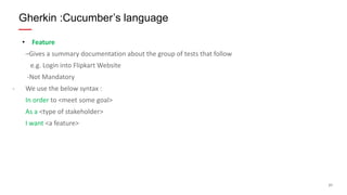 21
• Feature
–Gives a summary documentation about the group of tests that follow
e.g. Login into Flipkart Website
-Not Mandatory
- We use the below syntax :
In order to <meet some goal>
As a <type of stakeholder>
I want <a feature>
Gherkin :Cucumber’s language
 