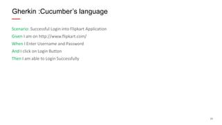 23
Scenario: Successful Login into Flipkart Application
Given I am on http://www.flipkart.com/
When I Enter Username and Password
And I click on Login Button
Then I am able to Login Successfully
Gherkin :Cucumber’s language
 