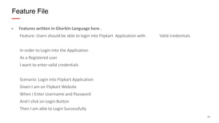 24
• Features written in Gherkin Language here .
Feature: Users should be able to login into Flipkart Application with Valid credentials
In order to Login into the Application
As a Registered user
I want to enter valid credentials
Scenario: Login into Flipkart Application
Given I am on Flipkart Website
When I Enter Username and Password
And I click on Login Button
Then I am able to Login Successfully
Feature File
 