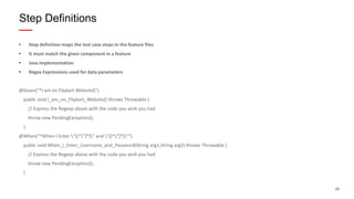 26
• Step definition maps the test case steps in the feature files
• It must match the given component in a feature
• Java implementation
• Regex Expressions used for data parameters
@Given("^I am on Flipkart Website$")
public void I_am_on_Flipkart_Website() throws Throwable {
// Express the Regexp above with the code you wish you had
throw new PendingException();
}
@When("^When I Enter "([^"]*)" and "([^"]*)"")
public void When_I_Enter_Username_and_Password(String arg1,String arg2) throws Throwable {
// Express the Regexp above with the code you wish you had
throw new PendingException();
}
Step Definitions
 