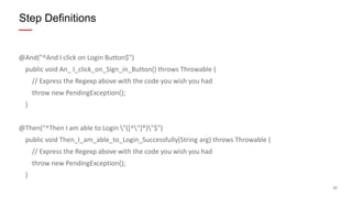 27
@And("^And I click on Login Button$")
public void An_ I_click_on_Sign_in_Button() throws Throwable {
// Express the Regexp above with the code you wish you had
throw new PendingException();
}
@Then("^Then I am able to Login "([^"]*)"$")
public void Then_I_am_able_to_Login_Successfully(String arg) throws Throwable {
// Express the Regexp above with the code you wish you had
throw new PendingException();
}
Step Definitions
 