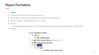 39
• JSON
 Contains all information from gherkin source
 Brings different values to the table such as duration, result status etc.
 Input for different visualization tools, E.g. Jenkins
 Syntax :
@CucumberOptions( features = {"src/"}, plugin={“json:target/cucumber-json-report.json"}, tags = {"@Runme"})
 Example:
Report Formatters
 