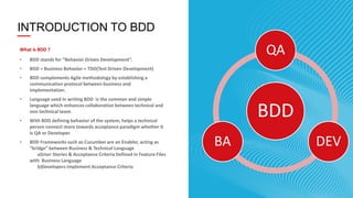 5
INTRODUCTION TO BDD
What is BDD ?
• BDD stands for “Behavior Driven Development”.
• BDD = Business Behavior + TDD(Test Driven Development)
• BDD complements Agile methodology by establishing a
communication protocol between business and
implementation.
• Language used in writing BDD is the common and simple
language which enhances collaboration between technical and
non technical team.
• With BDD defining behavior of the system, helps a technical
person connect more towards acceptance paradigm whether it
is QA or Developer.
• BDD Frameworks such as Cucumber are an Enabler, acting as
“bridge” between Business & Technical Language
a)User Stories & Acceptance Criteria Defined in Feature Files
with Business Language
b)Developers Implement Acceptance Criteria
BDD
QA
DEVBA
 