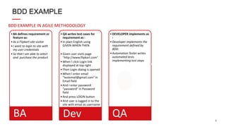 6
BDD EXAMPLE IN AGILE METHODOLOGY
BDD EXAMPLE
•BA defines requirement or
feature as:
•As a Flipkart site visitor
•I want to login to site with
my user credentials
•So that I am able to select
and purchase the product
BA
•QA writes test cases for
requirement as :
•In plain English using
GIVEN-WHEN-THEN
•Given user visits page
"http://www.flipkart.com"
•When I click Login link
displayed at top right
•Then Login dialog is opened
•When I enter email
“testemail@gmail.com" in
Email field
•And I enter password
“password" in Password
field
•And press LOGIN button
•And user is logged in to the
site with email as username
Dev
•DEVELOPER implements as
:
•Developer implements the
requirement defined by
BDD.
•Automation Tester writes
automated tests
implementing test steps
QA
 