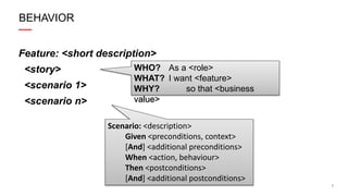 7
BEHAVIOR
Feature: <short description>
<story>
<scenario 1>
<scenario n>
WHO? As a <role>
WHAT? I want <feature>
WHY? so that <business
value>
Scenario: <description>
Given <preconditions, context>
[And] <additional preconditions>
When <action, behaviour>
Then <postconditions>
[And] <additional postconditions>
 