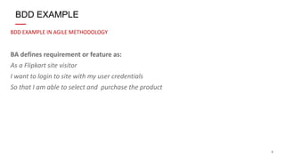 8
BDD EXAMPLE IN AGILE METHODOLOGY
BA defines requirement or feature as:
As a Flipkart site visitor
I want to login to site with my user credentials
So that I am able to select and purchase the product
BDD EXAMPLE
 