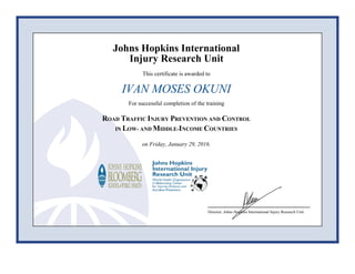 Johns Hopkins International
Injury Research Unit
This certificate is awarded to
IVAN MOSES OKUNI
For successful completion of the training
ROAD TRAFFIC INJURY PREVENTION AND CONTROL
IN LOW- AND MIDDLE-INCOME COUNTRIES
on Friday, January 29, 2016.
Director, Johns Hopkins International Injury Research Unit