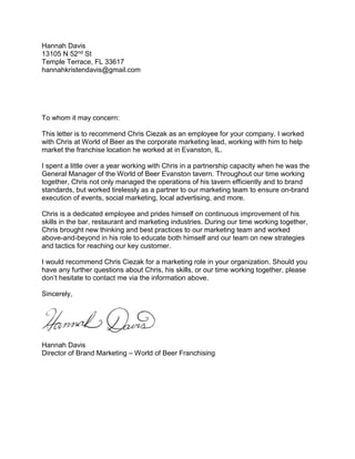 Hannah Davis
13105 N 52nd St
Temple Terrace, FL 33617
hannahkristendavis@gmail.com
To whom it may concern:
This letter is to recommend Chris Ciezak as an employee for your company. I worked
with Chris at World of Beer as the corporate marketing lead, working with him to help
market the franchise location he worked at in Evanston, IL.
I spent a little over a year working with Chris in a partnership capacity when he was the
General Manager of the World of Beer Evanston tavern. Throughout our time working
together, Chris not only managed the operations of his tavern efficiently and to brand
standards, but worked tirelessly as a partner to our marketing team to ensure on-brand
execution of events, social marketing, local advertising, and more.
Chris is a dedicated employee and prides himself on continuous improvement of his
skills in the bar, restaurant and marketing industries. During our time working together,
Chris brought new thinking and best practices to our marketing team and worked
above-and-beyond in his role to educate both himself and our team on new strategies
and tactics for reaching our key customer.
I would recommend Chris Ciezak for a marketing role in your organization. Should you
have any further questions about Chris, his skills, or our time working together, please
don’t hesitate to contact me via the information above.
Sincerely,
Hannah Davis
Director of Brand Marketing – World of Beer Franchising
 