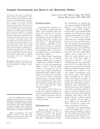SNAKEBITE ENVENOMATION AND DEATH IN THE DEVELOPING WORLD
Luzia S. Cruz, MD; Roberto Vargas, MD, MPH;
Antoˆnio Alberto Lopes, MD, MPH, PhD
The purpose of this review is to address the
global incidence and management of snake-
bite envenomation and to describe the clinical
characteristics and pathogenesis of envenom-
ation by species of the family Viperidae,
genera Bothrops and Crotalus, the most
common venomous snakes in Brazil. We focus
on the pathogenesis of the acute renal failure
induced by these snakes. Envenomation after
snakebite is an underestimated and neglected
public health issue responsible for substantial
illness and death as well as socioeconomic
hardship to impoverished populations living in
rural and tropical Africa, Asia, Oceania, and
Latin America. In developed nations, snake
bite typically occurs during recreational activ-
ities, whereas in developing countries it is an
occupational disease more likely to affect
young agricultural workers, predominantly
men. Scarcity and delay of administration of
antivenom, poor health services, and difficul-
ties with transportation from rural areas to
health centers are major factors that contribute
to the high case-fatality ratio of snakebite
envenomation. (Ethn Dis. 2009;19[Suppl
1]:S1-42–S1-46)
Key Words: Snakebite Envenomation, Epi-
demiology, Pathogenesis, Acute Renal Failure,
Clinical Characteristics, Bothrops, Crotalus,
Treatment
INTRODUCTION
Envenoming from poisonous ani-
mals, particularly terrestrial venomous
snakes, causes substantial illness and
death and represents an economic
hardship on poor, rural populations
and healthcare systems of tropical and
subtropical Africa, Asia, Oceania, and
Latin America.1–25
Although mortality
from snakebite is estimated to be one-
tenth that of malaria, no equivalent
global snakebite control program exists.
An international effort is necessary to
focus global attention on this neglected
and treatable condition.17
The World Health Organization
(WHO) estimates that <2,500,000
venomous snakebites per year result in
125,000 deaths worldwide, 100,000 of
which are in Asia and approximately
20,000 in Africa.5,6
The true global
incidence of envenomation and its
severity remain largely misunderstood.
Hospital-based data are likely to under-
estimate the incidence, the case-fatality
ratio, and the overall contribution
snakebites make to worldwide morbid-
ity and mortality because most victims
seek traditional treatment; these victims
may die at home and their deaths
remain unrecorded.4,21
The objectives of this review are to
describe the worldwide incidence and
treatment of snakebite envenomation, as
well as clinical characteristics and the
pathogenesis of common venomous
snakebites in Brazil.
EPIDEMIOLOGY
Approximately 3000 species of
snakes exist worldwide, and 410 are
considered venomous.18
The reported
rate of bites from these snakes is high. In
India alone, .200,000 cases of snake-
bite envenomation are reported each
year, with an estimated 35,000–50,000
deaths.15,24
In Pakistan, there are
<20,000 snakebite deaths annually.24
In Nepal, there are an estimated 20,000
snakebites and <200 deaths in hospitals
annually, predominantly in the eastern
Terai.4,24
In Vietnam, from 1992 to
1998, there were an estimated 300,000
bites per year, and a case fatality ratio of
22% was reported among plantation
workers bitten by Malayan pit vipers.24
In Mynamar, there were 14,000 bites
and 1,000 deaths in 1991.24
Papua New
Guinea has one of the world’s highest
incidence rates of snake bites.17
In
Africa, the annual incidence rate of
snake bites in the Benue Valley of
northeastern Nigeria is 497 per
100,000 population, with a case-fatality
ratio of 12.2%.4
In northern Africa, the
species that causes most bites and deaths
belongs to the family Viperidae, Echis sp
(saw-scaled vipers), whereas in Asia
most frequent envenomations result
from bites by species of the Elapidae
family, represented by the Naja sp
(cobras) and Bungarus sp (kraits). In
Central and South America, bites by
Bothrops asper and Bothrops atrox (lance-
headed pit vipers) predominate.4
In
Brazil, the most severe cases of snakebite
result from envenomation inflicted by
species of the family Viperidae, genera
Bothrops and Crotalus (South American
rattlesnake). From 1990 to 1993, the
Brazilian Ministry of Health reported
65,911 snakebites.1
Bites by snakes of
genus Bothrops were responsible for
90.5%, and bites by Crotalus rattle-
snakes accounted for 7.7% of these.
Bucaretchi et al26
analyzed hospital
records of 73 children aged ,15 years
who were bitten by Bothrops sp snakes in
Sa˜o Paulo, Brazil, from January 1984
through March 1999. Most bites oc-
curred from October to March, which
From the CLINIRIM, Clı´nica do Rim e
Hipertensa˜o Arterial Ltda (LSC), Medicine
Department, Nephrology Service and Epi-
demiology Unit, Federal University of Bahia
(AAL), Salvador, Bahia, Brazil; Department
of Medicine, Geffen School of Medicine,
University of California at Los Angeles and
RAND Institute, Los Angeles, California (RV).
Address correspondence and reprint
requests to: Luzia S. Cruz, MD; 1845
Mallard Dr; Panama City, FL 32404; 850-
871-2684; luzia.cruz@comcast.net
S1-42 Ethnicity & Disease, Volume 19, Spring 2009
 