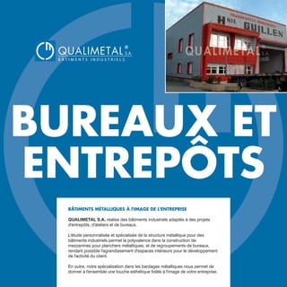 BUREAUX ET
ENTREPÔTS
BÂTIMENTS MÉTALLIQUES À l'IMAGE DE L'ENTREPRISE
QUALIMETAL S.A. réalise des bâtiments industriels adaptés à des projets
d'entrepôts, d'ateliers et de bureaux.
L'étude personnalisée et spécialisée de la structure métallique pour des
bâtiments industriels permet la polyvalence dans la construction de
mezzanines pour planchers métalliques, et de regroupements de bureaux,
rendant possible l'agrandissement d'espaces intérieurs pour le développement
de l'activité du client.
En outre, notre spécialisation dans les bardages métalliques nous permet de
donner à l'ensemble une touche esthétique fidèle à l'image de votre entreprise.
QUALIMETAL
®
B Â T I M E N T S I N D U S T R I E L S
S.A.
www.qualimetal.fr | (+34) 976 348 282
 