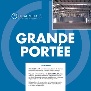 GRANDE
PORTÉE
DÉGAGEMENT
QUALIMETAL S.A. a conscience du besoin du client de
disposer d'un maximum d'espace intérieur dégagé.
Depuis le service technique de QUALIMETAL S.A., nous
adaptons la structure métallique aux besoins uniques
du client. Nous obtenons ainsi des bâtiments industriels
disposant de plus de 60 mètres de largeur utile.
Notre système de construction sur mesure représente
une solution optimale pour les clients à la recherche
d'un grand espace ouvert.
QUALIMETAL
®
B Â T I M E N T S I N D U S T R I E L S
S.A.
www.qualimetal.fr | (+34) 976 348 282
 