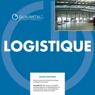 LOGISTIQUE
CENTRES LOGISTIQUES
Solutions pour les centres de stockage,
distribution et transport.
QUALIMETAL S.A. assure une fiabilité
exceptionnelle pour le développement du
projet industriel ou du centre logistique
souhaité par les clients du secteur.
QUALIMETAL
®
B Â T I M E N T S I N D U S T R I E L S
S.A.
www.qualimetal.fr | (+34) 976 348 282
 