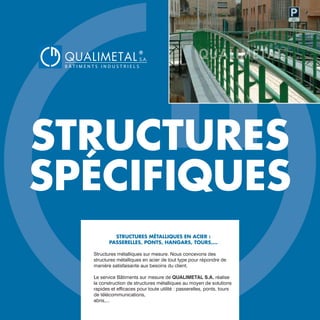 STRUCTURES
SPÉCIFIQUES
STRUCTURES MÉTALLIQUES EN ACIER :
PASSERELLES, PONTS, HANGARS, TOURS,...
Structures métalliques sur mesure. Nous concevons des
structures métalliques en acier de tout type pour répondre de
manière satisfaisante aux besoins du client.
Le service Bâtiments sur mesure de QUALIMETAL S.A. réalise
la construction de structures métalliques au moyen de solutions
rapides et efficaces pour toute utilité : passerelles, ponts, tours
de télécommunications,
abris,...
QUALIMETAL
®
B Â T I M E N T S I N D U S T R I E L S
S.A.
www.qualimetal.fr | (+34) 976 348 282
 