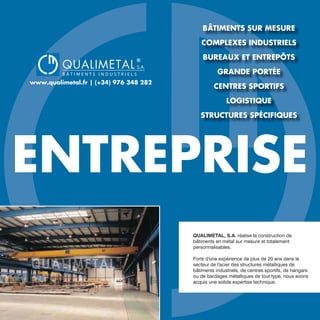 QUALIMETAL
®
B Â T I M E N T S I N D U S T R I E L S
S.A.
www.qualimetal.fr | (+34) 976 348 282
ENTREPRISE
QUALIMETAL, S.A. réalise la construction de
bâtiments en métal sur mesure et totalement
personnalisables.
Forts d'une expérience de plus de 20 ans dans le
secteur de l'acier des structures métalliques de
bâtiments industriels, de centres sportifs, de hangars
ou de bardages métalliques de tout type, nous avons
acquis une solide expertise technique.
BÂTIMENTS SUR MESURE
COMPLEXES INDUSTRIELS
BUREAUX ET ENTREPÔTS
GRANDE PORTÉE
CENTRES SPORTIFS
LOGISTIQUE
STRUCTURES SPÉCIFIQUES
 