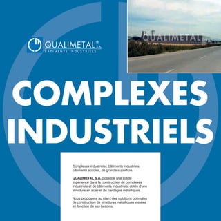 COMPLEXES
INDUSTRIELS
Complexes industriels : bâtiments industriels,
bâtiments accolés, de grande superficie.
QUALIMETAL S.A. possède une solide
expérience dans la construction de complexes
industriels et de bâtiments industriels, dotés d'une
structure en acier et de bardages métalliques.
Nous proposons au client des solutions optimales
de construction de structures métalliques vissées
en fonction de ses besoins.
QUALIMETAL
®
B Â T I M E N T S I N D U S T R I E L S
S.A.
www.qualimetal.fr | (+34) 976 348 282
 