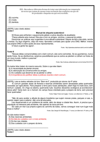 D15 - Reconhecer diferentes formas de tratar uma informação na comparação
de textos que tratam do mesmo tema em função das condições em que ele
foi produzido e daquelas em que será recebido.
10
(B) cozinha.
(C) medo.
(D) dentista.
-----------------------------------------------------------------
(SEPR). Leia o texto abaixo:
Texto I
Manual de etiqueta sustentável
50 Dicas para enfrentar o aquecimento global e outros desafios da atualidade.
“Passe adiante este manual. Discuta-o com os amigos, vizinhos, o pessoal do prédio.
Dissiminar as práticas aqui sugeridas é uma atitude sustentável. Depois de lido e discutido, recicle
a revista. Ou faça origamis, calço de mesa. Aproveite o embalo para ajudar uma ONG. Melhor: invente
sua própria ONG e cobre ações de seus representantes.
O futuro a gente faz agora”.
Fonte: http://planetasustentavel.abril.com.br/cartilha/
Texto II
“Nossas idéias comprometidas com o bem comum, são como sementes. Se as guardamos, nunca
darão frutos. Se as distribuímos, estamos possibilitando que os outros as plantem e colham os frutos de
um novo mundo, melhor e possível.”
Beatriz Dornelas
Fonte: http://noticias.ambientebrasil.com.br/noticia/?id=21414
Os textos lidos tratam do mesmo assunto. Sobre o que eles falam:
A) A necessidade de plantar árvores.
B) A valorização da conversa entre os amigos.
C) Os cuidados que devemos ter ao plantar e colher.
D) A importância de partilhar idéias e práticas visando o bem comum.
-----------------------------------------------------------------
(SEPR). Leia os textos retirados do livro “Bem-te-li”, produzido por alunos da 4ª série:
“É comum grandes áreas de floresta e reservas ambientais serem devastadas pelas queimadas
causadas por agricultores. Para preparar a terra para novas plantações, põem fogo no mato seco, sem
nenhum cuidado. Aí o fogo se alastra, queimando tudo. Quantos desastres ecológicos já aconteceram
desse jeito? Seria bom se o homem do campo fosse orientado para o preparo da terra, sem precisar
fazer queimadas”.
Fonte: Felipe Freire de Aragão, 13 anos. Livro Bem-te-li. 4ª Série. p. 168.
“Não dá para aceitar a atitude de alguns brasileiros que sujam nossas praias, parques e ruas, e,
quando viajam para o exterior, dão uma de educados.
Lixo esparramado é um problema de saúde, além de deixar a cidade feia. Assim, é preciso que a
população se interesse pelo ambiente, não apenas da boca prá fora.
Se cada um tirar sua própria sujeira do caminho de todos, vamos conseguir viver num lugar mais
limpo e melhor”.
Fonte: Caio Sergio M. BrasilBorges, 11 anos.Livro Bem-te-li. 4ª série, p.168.
Os dois textos tratam:
A) Das reservas ambientais.
B) Da falta de cuidados com o meio ambiente.
C) Do lixo nas cidades.
D) Dos cuidados com o preparo da terra.
-----------------------------------------------------------------
(SEPR). Leia o texto abaixo:
Texto I
 