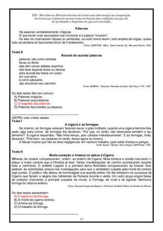 D15 - Reconhecer diferentes formas de tratar uma informação na comparação
de textos que tratam do mesmo tema em função das condições em que ele
foi produzido e daquelas em que será recebido.
11
Palavras
Há palavras verdadeiramente mágicas.
O que há de mais assustador nos monstros é a palavra “monstro”.
Se eles se chamassem leques ou ventarolas, ou outro nome assim, todo arejado de vogais, quase
tudo se perderia do fascinante horror de Frankenstein...
Fonte: QUINTANA, Mário. Sapo Amarelo. Ed. Mercado Aberto. 1984.
Texto II
Receita de acordar palavras
palavras são como estrelas
facas ou flores
elas têm raízes pétalas espinhos
são lisas ásperas leves ou densas
para acordá-las basta um sopro
em sua alma
e como pássaros
vão encontrar seu caminho
Fonte: MURRAY, Roseana. Receitas de olhar. São Paulo: FTD, 1997.
Os dois textos têm em comum:
A) Palavras mágicas.
B) Palavras assustadoras.
C) O segredo das palavras.
D) Palavras fascinantes ou ásperas.
-----------------------------------------------------------------
(SEPR). Leia o texto abaixo:
Texto I
A cigarra e as formigas
No inverno, as formigas estavam fazendo secar o grão molhado, quando uma cigarra faminta lhes
pediu algo para comer. As formigas lhe disseram: “Por que, no verão, não reservaste também o teu
alimento?” A cigarra respondeu: “Não tinha tempo, pois cantava melodiosamente”. E as formigas, rindo,
disseram: “Pois bem, se cantavas no verão, dança agora no inverno.
A fábula mostra que não se deve negligenciar em nenhum trabalho, para evitar tristeza e perigos.
Fonte: Esopo. Fábulas. Porto Alegre: L&M Pocket, 1997.
Texto II
Muita comoção e tristeza no adeus à Cigarra
Milhares de insetos compareceram, ontem, ao enterro da Cigarra. Muita tristeza e revolta marcaram o
adeus à maior cantora que a Floresta já teve. Várias manifestações de carinho aconteceram durante
toda a cerimônia. O prefeito Lagarto e a primeira dama Borboleta compareceram ao funeral. Eles
pediram às autoridades pressa nas investigações para que o verdadeiro culpado pela morte da cantora
seja punido. O público não deixou de homenagear sua querida artista. Os fãs entoaram os sucessos da
Cigarra que faziam a alegria dos habitantes da Floresta durante o verão. Um outro grupo erguia faixas
de protesto chamando a principal suspeita da morte, a Formiga, de cruel e de egoísta. Nenhuma
formiga foi vista no enterro.
Fonte: Donizete Aparecido Batista – Professor da Rede Pública do Estado do Paraná.
Os dois textos apresentam:
A) O egoísmo da formiga.
B) A morte da cigarra cantora.
C) A fome da formiga.
D) O trabalho da formiga.
-----------------------------------------------------------------
 