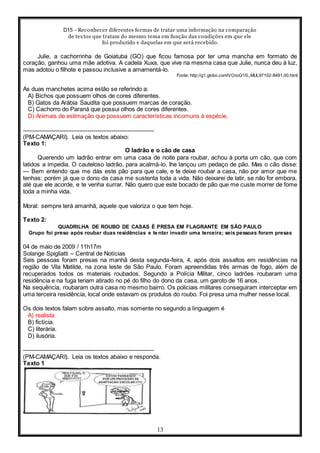 D15 - Reconhecer diferentes formas de tratar uma informação na comparação
de textos que tratam do mesmo tema em função das condições em que ele
foi produzido e daquelas em que será recebido.
13
Julie, a cachorrinha de Goiatuba (GO) que ficou famosa por ter uma mancha em formato de
coração, ganhou uma mãe adotiva. A cadela Xuxa, que vive na mesma casa que Julie, nunca deu à luz,
mas adotou o filhote e passou inclusive a amamentá-lo.
Fonte: http://g1.globo.com/VCnoG1/0,,MUL97102-8491,00.html
As duas manchetes acima estão se referindo a:
A) Bichos que possuem olhos de cores diferentes.
B) Gatos da Arábia Saudita que possuem marcas de coração.
C) Cachorro do Paraná que possui olhos de cores diferentes.
D) Animais de estimação que possuem características incomuns à espécie.
-----------------------------------------------------------------
(PM-CAMAÇARI). Leia os textos abaixo:
Texto 1:
O ladrão e o cão de casa
Querendo um ladrão entrar em uma casa de noite para roubar, achou à porta um cão, que com
latidos a impedia. O cauteloso ladrão, para acalmá-lo, lhe lançou um pedaço de pão. Mas o cão disse:
— Bem entendo que me dás este pão para que cale, e te deixe roubar a casa, não por amor que me
tenhas: porém já que o dono da casa me sustenta toda a vida. Não deixarei de latir, se não for embora,
até que ele acorde, e te venha surrar. Não quero que este bocado de pão que me custe morrer de fome
toda a minha vida.
Moral: sempre terá amanhã, aquele que valoriza o que tem hoje.
Texto 2:
QUADRILHA DE ROUBO DE CASAS É PRESA EM FLAGRANTE EM SÃO PAULO
Grupo foi preso após roubar duas residências e tentar invadir uma terceira; seis pessoas foram presas
04 de maio de 2009 / 11h17m
Solange Spigliatti – Central de Notícias
Seis pessoas foram presas na manhã desta segunda-feira, 4, após dois assaltos em residências na
região de Vila Matilde, na zona leste de São Paulo. Foram apreendidas três armas de fogo, além de
recuperados todos os materiais roubados. Segundo a Polícia Militar, cinco ladrões roubaram uma
residência e na fuga teriam atirado no pé do filho do dono da casa, um garoto de 16 anos.
Na sequência, roubaram outra casa no mesmo bairro. Os policiais militares conseguiram interceptar em
uma terceira residência, local onde estavam os produtos do roubo. Foi presa uma mulher nesse local.
Os dois textos falam sobre assalto, mas somente no segundo a linguagem é
A) realista
B) fictícia.
C) literária.
D) ilusória.
-----------------------------------------------------------------
(PM-CAMAÇARI). Leia os textos abaixo e responda.
Texto 1
 
