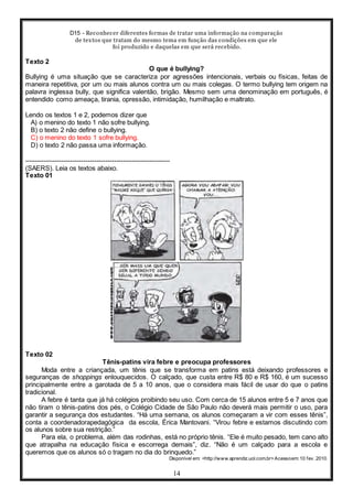 D15 - Reconhecer diferentes formas de tratar uma informação na comparação
de textos que tratam do mesmo tema em função das condições em que ele
foi produzido e daquelas em que será recebido.
14
Texto 2
O que é bullying?
Bullying é uma situação que se caracteriza por agressões intencionais, verbais ou físicas, feitas de
maneira repetitiva, por um ou mais alunos contra um ou mais colegas. O termo bullying tem origem na
palavra inglessa bully, que significa valentão, brigão. Mesmo sem uma denominação em português, é
entendido como ameaça, tirania, opressão, intimidação, humilhação e maltrato.
Lendo os textos 1 e 2, podemos dizer que
A) o menino do texto 1 não sofre bullying.
B) o texto 2 não define o bullying.
C) o menino do texto 1 sofre bullying.
D) o texto 2 não passa uma informação.
-----------------------------------------------------------------
(SAERS). Leia os textos abaixo.
Texto 01
Texto 02
Tênis-patins vira febre e preocupa professores
Moda entre a criançada, um tênis que se transforma em patins está deixando professores e
seguranças de shoppings enlouquecidos. O calçado, que custa entre R$ 80 e R$ 160, é um sucesso
principalmente entre a garotada de 5 a 10 anos, que o considera mais fácil de usar do que o patins
tradicional.
A febre é tanta que já há colégios proibindo seu uso. Com cerca de 15 alunos entre 5 e 7 anos que
não tiram o tênis-patins dos pés, o Colégio Cidade de São Paulo não deverá mais permitir o uso, para
garantir a segurança dos estudantes. “Há uma semana, os alunos começaram a vir com esses tênis”,
conta a coordenadorapedagógica da escola, Érica Mantovani. “Virou febre e estamos discutindo com
os alunos sobre sua restrição.”
Para ela, o problema, além das rodinhas, está no próprio tênis. “Ele é muito pesado, tem cano alto
que atrapalha na educação física e escorrega demais”, diz. “Não é um calçado para a escola e
queremos que os alunos só o tragam no dia do brinquedo.”
Disponível em: <http://www.aprendiz.uol.com.br>Acessoem: 10 fev. 2010.
 