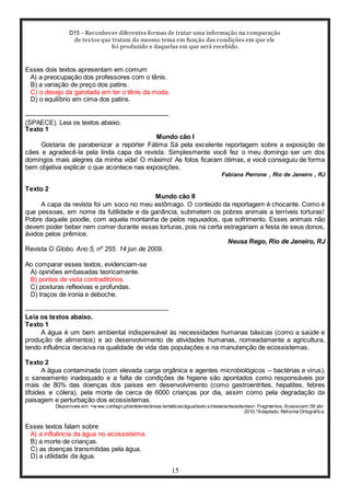 D15 - Reconhecer diferentes formas de tratar uma informação na comparação
de textos que tratam do mesmo tema em função das condições em que ele
foi produzido e daquelas em que será recebido.
15
Esses dois textos apresentam em comum
A) a preocupação dos professores com o tênis.
B) a variação de preço dos patins.
C) o desejo da garotada em ter o tênis da moda.
D) o equilíbrio em cima dos patins.
-----------------------------------------------------------------
(SPAECE). Leia os textos abaixo.
Texto 1
Mundo cão I
Gostaria de parabenizar a repórter Fátima Sá pela excelente reportagem sobre a exposição de
cães e agradecê-la pela linda capa da revista. Simplesmente você fez o meu domingo ser um dos
domingos mais alegres da minha vida! O máximo! As fotos ficaram ótimas, e você conseguiu de forma
bem objetiva explicar o que acontece nas exposições.
Fabiana Perrone , Rio de Janeiro , RJ
Texto 2
Mundo cão II
A capa da revista foi um soco no meu estômago. O conteúdo da reportagem é chocante. Como é
que pessoas, em nome da futilidade e da ganância, submetem os pobres animais a terríveis torturas!
Pobre daquele poodle, com aquela montanha de pelos repuxados, que sofrimento. Esses animais não
devem poder beber nem comer durante essas torturas, pois na certa estragariam a festa de seus donos,
ávidos pelos prêmios.
Neusa Rego, Rio de Janeiro, RJ
Revista O Globo. Ano 5, nº 255. 14 jun de 2009.
Ao comparar esses textos, evidenciam-se
A) opiniões embasadas teoricamente.
B) pontos de vista contraditórios.
C) posturas reflexivas e profundas.
D) traços de ironia e deboche.
-----------------------------------------------------------------
Leia os textos abaixo.
Texto 1
A água é um bem ambiental indispensável às necessidades humanas básicas (como a saúde e
produção de alimentos) e ao desenvolvimento de atividades humanas, nomeadamente a agricultura,
tendo influência decisiva na qualidade de vida das populações e na manutenção de ecossistemas.
Texto 2
A água contaminada (com elevada carga orgânica e agentes microbiológicos – bactérias e vírus),
o saneamento inadequado e a falta de condições de higiene são apontados como responsáveis por
mais de 80% das doenças dos países em desenvolvimento (como gastroentrites, hepatites, febres
tifoides e cólera), pela morte de cerca de 6000 crianças por dia, assim como pela degradação da
paisagem e perturbação dos ecossistemas.
Disponíveis em: <w ww.confagri.pt/ambiente/áreas temáticas/água/texto síntese/antecedentes>. Fragmentos. Acessoem: 09 abr.
2010.*Adaptado: Reforma Ortográfica.
Esses textos falam sobre
A) a influência da água no ecossistema.
B) a morte de crianças.
C) as doenças transmitidas pela água.
D) a utilidade da água.
 