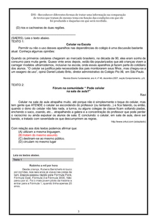 D15 - Reconhecer diferentes formas de tratar uma informação na comparação
de textos que tratam do mesmo tema em função das condições em que ele
foi produzido e daquelas em que será recebido.
3
(D) rios e cachoeiras de duas regiões.
-----------------------------------------------------------------
(SAERS). Leia o texto abaixo.
TEXTO 1:
Celular na Escola
Permitir ou não o uso desses aparelhos nas dependências do colégio é uma discussão bastante
atual. Conheça algumas opiniões:
Quando os primeiros celulares chegaram ao mercado brasileiro, na década de 90, eles eram sonho de
consumo para muita gente. Quase vinte anos depois, estão tão popularizados que até crianças vivem a
carregar modelos ultramodernos, inclusive na escola, onde esses aparelhos já fazem parte do cotidiano
dos alunos. “O celular se justifica pela necessidade dos pais monitorarem seus filhos, mas chegou-se a
um exagero de uso”, opina Daniel Lobato Brito, diretor administrativo do Colégio Pio XII, em São Paulo.
Revista Ensino fundamental, ano 4, nº 46, dezembro 2007, seção Comportamento, p.6,.
TEXTO 2:
Fórum na comunidade “ Pode celular
na sala de aula?”
Ravi
Celular na sala de aula atrapalha muito, até porque não é simplesmente o toque do celular, mas
tem gente que ATENDE o celular se escondendo do professor (ou tentando...) e fica falando, ou então,
quando o dono do celular não fala nada, a turma, ou alguns colegas de classe ficam soltando piadas,
enchendo o saco, zoando, etc... atrapalhando a galera e a concentração do professor que pode perder
o raciocínio ou ainda expulsar os alunos de sala. E concluindo: o celular, em sala de aula, deve ser
banido, e tratado com severidade os que descumprirem as regras.
http://www.orkut.com (adaptado)
Com relação aos dois textos podemos afirmar que:
(A) utilizam a mesma linguagem.
(B) tratam do mesmo assunto.
(C) destinam-se ao mesmo público.
(D) circulam no mesmo lugar
-----------------------------------------------------------------
 