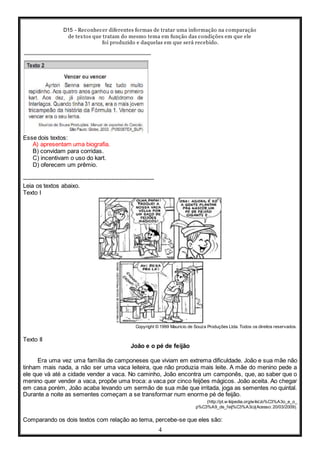 D15 - Reconhecer diferentes formas de tratar uma informação na comparação
de textos que tratam do mesmo tema em função das condições em que ele
foi produzido e daquelas em que será recebido.
4
Esse dois textos:
A) apresentam uma biografia.
B) convidam para corridas.
C) incentivam o uso do kart.
D) oferecem um prêmio.
-----------------------------------------------------------------
Leia os textos abaixo.
Texto I
Copyright © 1999 Mauricio de Souza Produções Ltda. Todos os direitos reservados.
Texto II
João e o pé de feijão
Era uma vez uma família de camponeses que viviam em extrema dificuldade. João e sua mãe não
tinham mais nada, a não ser uma vaca leiteira, que não produzia mais leite. A mãe do menino pede a
ele que vá até a cidade vender a vaca. No caminho, João encontra um camponês, que, ao saber que o
menino quer vender a vaca, propõe uma troca: a vaca por cinco feijões mágicos. João aceita. Ao chegar
em casa porém, João acaba levando um sermão de sua mãe que irritada, joga as sementes no quintal.
Durante a noite as sementes começam a se transformar num enorme pé de feijão.
(http://pt.w ikipedia.org/wiki/Jo%C3%A3o_e_o_
p%C3%A9_de_feij%C3%A3o)(Acesso: 20/03/2009).
Comparando os dois textos com relação ao tema, percebe-se que eles são:
 