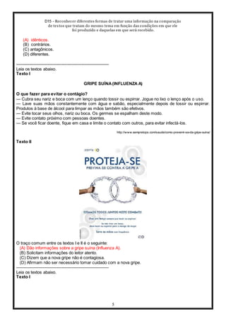 D15 - Reconhecer diferentes formas de tratar uma informação na comparação
de textos que tratam do mesmo tema em função das condições em que ele
foi produzido e daquelas em que será recebido.
5
(A) idênticos.
(B) contrários.
(C) antagônicos.
(D) diferentes.
-----------------------------------------------------------------
Leia os textos abaixo.
Texto I
GRIPE SUÍNA(INFLUENZA A)
O que fazer para evitar o contágio?
— Cubra seu nariz e boca com um lenço quando tossir ou espirrar. Jogue no lixo o lenço após o uso.
— Lave suas mãos constantemente com água e sabão, especialmente depois de tossir ou espirrar.
Produtos à base de álcool para limpar as mãos também são efetivos.
— Evite tocar seus olhos, nariz ou boca. Os germes se espalham deste modo.
— Evite contato próximo com pessoas doentes.
— Se você ficar doente, fique em casa e limite o contato com outros, para evitar infectá-los.
http://www.sempretops.com/saude/como-prevenir-se-da-gripe-suina/
Texto II
O traço comum entre os textos I e II é o seguinte:
(A) Dão informações sobre a gripe suína (Influenza A).
(B) Solicitam informações do leitor atento.
(C) Dizem que a nova gripe não é contagiosa.
(D) Afirmam não ser necessário tomar cuidado com a nova gripe.
-----------------------------------------------------------------
Leia os textos abaixo.
Texto I
 