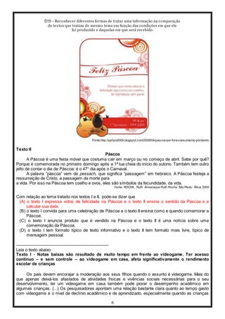 D15 - Reconhecer diferentes formas de tratar uma informação na comparação
de textos que tratam do mesmo tema em função das condições em que ele
foi produzido e daquelas em que será recebido.
6
Fonte:http://ppfpm2009.blogspot.com/2009/04/pascoa-por-fora-consumismo-pordentro
Texto II
Páscoa
A Páscoa é uma festa móvel que costuma cair em março ou no começo de abril. Sabe por quê?
Porque é comemorada no primeiro domingo após a 1ª lua cheia do início do outono. Também tem outro
jeito de contar o dia de Páscoa: é o 47° dia após o Carnaval.
A palavra “páscoa” vem de pessach, que significa “passagem” em hebraico. A Páscoa festeja a
ressurreição de Cristo, a passagem da morte para
a vida. Por isso na Páscoa tem coelho e ovos, eles são símbolos da fecundidade, da vida.
Fonte: ROCHA, Ruth. Almanaque Ruth Rocha. São Paulo: Ática, 2005
Com relação ao tema tratado nos textos I e II, pode-se dizer que
(A) o texto I expressa votos de felicidade na Páscoa e o texto II ensina o sentido da Páscoa e a
calcular sua data.
(B) o texto I convida para uma celebração de Páscoa e o texto II ensina como e quando comemorar a
Páscoa.
(C) o texto I anuncia produto que é vendido na Páscoa e o texto II é uma notícia sobre uma
comemoração da Páscoa.
(D) o texto I tem formato típico de texto informativo e o texto II tem formato mais livre, típico de
mensagem pessoal.
-----------------------------------------------------------------
Leia o texto abaixo
Texto I - Notas baixas são resultado de muito tempo em frente ao videogame. Ter acesso
contínuo – e sem controle – ao videogame em casa, afeta significativamente o rendimento
escolar de crianças
Os pais devem encorajar a moderação aos seus filhos quando o assunto é videogame. Mais do
que apenas deixá-los afastados de atividades físicas e vivências sociais necessárias para o seu
desenvolvimento, ter um videogame em casa também pode piorar o desempenho acadêmico em
algumas crianças. (...) Os pesquisadores apontam uma relação bastante clara quanto ao tempo gasto
com videogame e o nível de declínio acadêmico e de aprendizado, especialmente quando as crianças
 