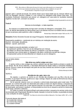 D15 - Reconhecer diferentes formas de tratar uma informação na comparação
de textos que tratam do mesmo tema em função das condições em que ele
foi produzido e daquelas em que será recebido.
7
jogavam após o período da escola. Os autores dizem que é nessa idade que as crianças refinam seu
nível de linguagem (escrita e falada) e o uso contínuo do videogame pode atrasar essa fase. “Os
resultados mostraram claramente que possuir um videogame em casa pode ter resultados bastante
negativos na vida real”, concluem os autores.
(adaptado de http://oqueeutenho.uol.com.br)
Texto II
Imersos na tecnologia – e mais espertos
As crianças e os adolescentes de hoje vivem cercados de videogame, computador, TV e
DVD. As últimas descobertas da ciência dizem que o uso desses recursos na medida certa ao contrário
do que se pensava, pode ajudá-los a afiar a inteligência.
Revista Veja, Editora Abril edição 1926,ano 38, nº 41
Glossário (Fonte: Dicionário Escolar da Língua Portuguesa- Academia Brasileira de Letras)
Desempenho acadêmico – rendimento de um indivíduo em instituição de ensino.
Declínio - diminuição, decadência.
Refinam - apuram, aprimoram.
Com relação ao assunto abordado, os textos I e II
(A) expressam opiniões a favor do uso de videogames por crianças.
(B) relatam as últimas descobertas da ciência e condenam o uso das tecnologias.
(C) apontam que o tempo gasto no videogame não afeta o rendimento escolar das crianças.
(D) apresentam pontos de vista diferentes em relação ao uso do videogame.
-----------------------------------------------------------------
Leia os textos abaixo.
TEXTO 1
Não deixe seu melhor amigo com raiva
A vacina contra a raiva protege seu animal, evitando que ele fique doente e ameace a saúde de
sua família. No dia 28 de setembro, a Secretaria Municipal de Saúde realiza a Campanha Antirábica
Animal. Procure o posto de vacinação mais perto de sua casa, levando seu cachorro ou gato, no horário
de 9 às 17 horas.
Prefeitura Municipal de Betim.
TEXTO 2
Mordida de cão, gato, rato e cia.
De repente, o cachorro do vizinho ou um vira-lata não simpatiza com seu filho e lhe dá uma
mordida. O que fazer? Primeiro, acalme-se e veja o estrago. Depois de cuidar do ferimento da criança,
passe a prestar atenção no animal.
Se for possível, observe como se comporta o animal (esta observação pode mudar tudo). Por
exemplo: se o animal não puder ser observado para saber se está com alguma doença, o esquema de
vacina contra a raiva deverá ser o mais rigoroso possível. Por outro lado, se o animal, depois de 10 dias
de observação, permanecer saudável, a criança poderá se livrar de um esquema vacinal na maioria das
vezes longo, cansativo e doloroso.
Em todos os postos de saúde do Brasil você pode encontrar o esquema de vacinas contra raiva.
recomendado pela Organização Mundial de Saúde, baseado no local da mordida, na gravidade da lesão
e nas condições de saúde do animal.
Ziraldo e Dr. Tuta. Manual de sobrevivência do Menino Maluquinho. Porto Alegre: L&PM, 1997. p. 40-41.
O assunto desses dois textos é
A) a saúde das crianças.
B) a vacina das crianças.
C) a saúde no Brasil.
 