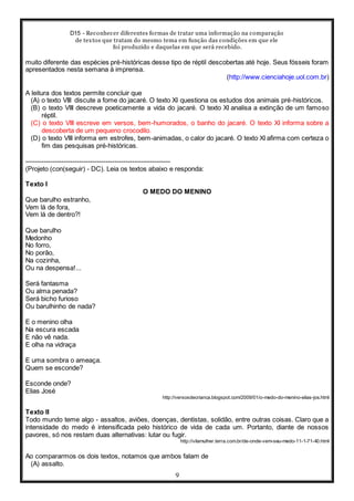D15 - Reconhecer diferentes formas de tratar uma informação na comparação
de textos que tratam do mesmo tema em função das condições em que ele
foi produzido e daquelas em que será recebido.
9
muito diferente das espécies pré-históricas desse tipo de réptil descobertas até hoje. Seus fósseis foram
apresentados nesta semana à imprensa.
(http://www.cienciahoje.uol.com.br)
A leitura dos textos permite concluir que
(A) o texto VIII discute a fome do jacaré. O texto XI questiona os estudos dos animais pré-históricos.
(B) o texto VIII descreve poeticamente a vida do jacaré. O texto XI analisa a extinção de um famoso
réptil.
(C) o texto VIII escreve em versos, bem-humorados, o banho do jacaré. O texto XI informa sobre a
descoberta de um pequeno crocodilo.
(D) o texto VIII informa em estrofes, bem-animadas, o calor do jacaré. O texto XI afirma com certeza o
fim das pesquisas pré-históricas.
-----------------------------------------------------------------
(Projeto (con(seguir) - DC). Leia os textos abaixo e responda:
Texto I
O MEDO DO MENINO
Que barulho estranho,
Vem lá de fora,
Vem lá de dentro?!
Que barulho
Medonho
No forro,
No porão,
Na cozinha,
Ou na despensa!...
Será fantasma
Ou alma penada?
Será bicho furioso
Ou barulhinho de nada?
E o menino olha
Na escura escada
E não vê nada.
E olha na vidraça
E uma sombra o ameaça.
Quem se esconde?
Esconde onde?
Elias José
http://versosdecrianca.blogspot.com/2009/01/o-medo-do-menino-elias-jos.html
Texto II
Todo mundo teme algo - assaltos, aviões, doenças, dentistas, solidão, entre outras coisas. Claro que a
intensidade do medo é intensificada pelo histórico de vida de cada um. Portanto, diante de nossos
pavores, só nos restam duas alternativas: lutar ou fugir.
http://vilamulher.terra.com.br/de-onde-vem-seu-medo-11-1-71-40.html
Ao compararmos os dois textos, notamos que ambos falam de
(A) assalto.
 