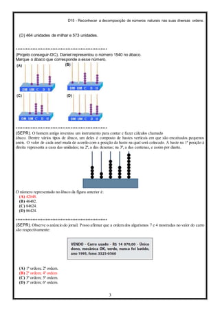 D15 - Reconhecer a decomposição de números naturais nas suas diversas ordens.
3
(D) 464 unidades de milhar e 573 unidades.
*******************************************************
(Projeto conseguir-DC). Daniel representou o número 1540 no ábaco.
Marque o ábaco que corresponde a esse número.
*******************************************************
(SEPR). O homem antigo inventou um instrumento para contar e fazer cálculos chamado
ábaco. Dentre vários tipos de ábaco, um deles é composto de hastes verticais em que são encaixados pequenos
anéis. O valor de cada anel muda de acordo com a posição da haste na qual será colocado. A haste na 1ª posição à
direita representa a casa das unidades; na 2ª, a das dezenas; na 3ª, a das centenas, e assim por diante.
O número representado no ábaco da figura anterior é:
(A) 42648.
(B) 46482.
(C) 84624.
(D) 86424.
*******************************************************
(SEPR). Observe o anúncio do jornal. Posso afirmar que a ordem dos algarismos 7 e 4 mostradas no valor do carro
são respectivamente:
(A) 1ª ordem; 2º ordem.
(B) 2ª ordem; 4º ordem
(C) 3ª ordem; 5ª ordem.
(D) 3ª ordem; 6ª ordem.
 