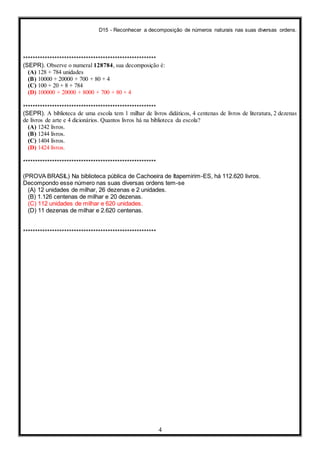 D15 - Reconhecer a decomposição de números naturais nas suas diversas ordens.
4
*******************************************************
(SEPR). Observe o numeral 128784, sua decomposição é:
(A) 128 + 784 unidades
(B) 10000 + 20000 + 700 + 80 + 4
(C) 100 + 20 + 8 + 784
(D) 100000 + 20000 + 8000 + 700 + 80 + 4
*******************************************************
(SEPR). A biblioteca de uma escola tem 1 milhar de livros didáticos, 4 centenas de livros de literatura, 2 dezenas
de livros de arte e 4 dicionários. Quantos livros há na biblioteca da escola?
(A) 1242 livros.
(B) 1244 livros.
(C) 1404 livros.
(D) 1424 livros.
*******************************************************
(PROVA BRASIL) Na biblioteca pública de Cachoeira de Itapemirim-ES, há 112.620 livros.
Decompondo esse número nas suas diversas ordens tem-se
(A) 12 unidades de milhar, 26 dezenas e 2 unidades.
(B) 1.126 centenas de milhar e 20 dezenas.
(C) 112 unidades de milhar e 620 unidades.
(D) 11 dezenas de milhar e 2.620 centenas.
*******************************************************
 