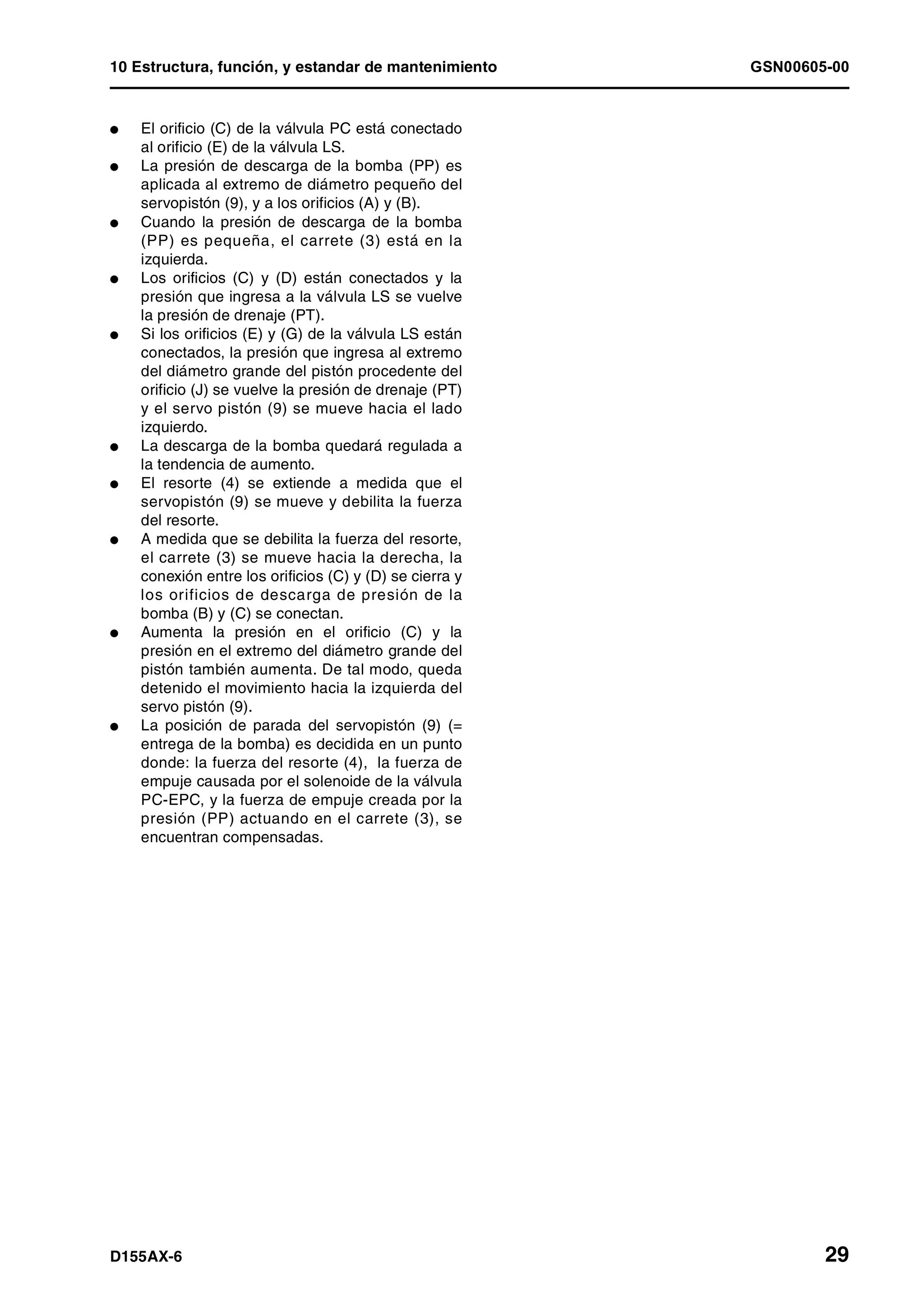 10 Estructura, función, y estandar de mantenimiento GSN00605-00
D155AX-6 29
l El orificio (C) de la válvula PC está conectado
al orificio (E) de la válvula LS.
l La presión de descarga de la bomba (PP) es
aplicada al extremo de diámetro pequeño del
servopistón (9), y a los orificios (A) y (B).
l Cuando la presión de descarga de la bomba
(PP) es pequeña, el carrete (3) está en la
izquierda.
l Los orificios (C) y (D) están conectados y la
presión que ingresa a la válvula LS se vuelve
la presión de drenaje (PT).
l Si los orificios (E) y (G) de la válvula LS están
conectados, la presión que ingresa al extremo
del diámetro grande del pistón procedente del
orificio (J) se vuelve la presión de drenaje (PT)
y el servo pistón (9) se mueve hacia el lado
izquierdo.
l La descarga de la bomba quedará regulada a
la tendencia de aumento.
l El resorte (4) se extiende a medida que el
servopistón (9) se mueve y debilita la fuerza
del resorte.
l A medida que se debilita la fuerza del resorte,
el carrete (3) se mueve hacia la derecha, la
conexión entre los orificios (C) y (D) se cierra y
los orificios de descarga de presión de la
bomba (B) y (C) se conectan.
l Aumenta la presión en el orificio (C) y la
presión en el extremo del diámetro grande del
pistón también aumenta. De tal modo, queda
detenido el movimiento hacia la izquierda del
servo pistón (9).
l La posición de parada del servopistón (9) (=
entrega de la bomba) es decidida en un punto
donde: la fuerza del resorte (4), la fuerza de
empuje causada por el solenoide de la válvula
PC-EPC, y la fuerza de empuje creada por la
presión (PP) actuando en el carrete (3), se
encuentran compensadas.
 