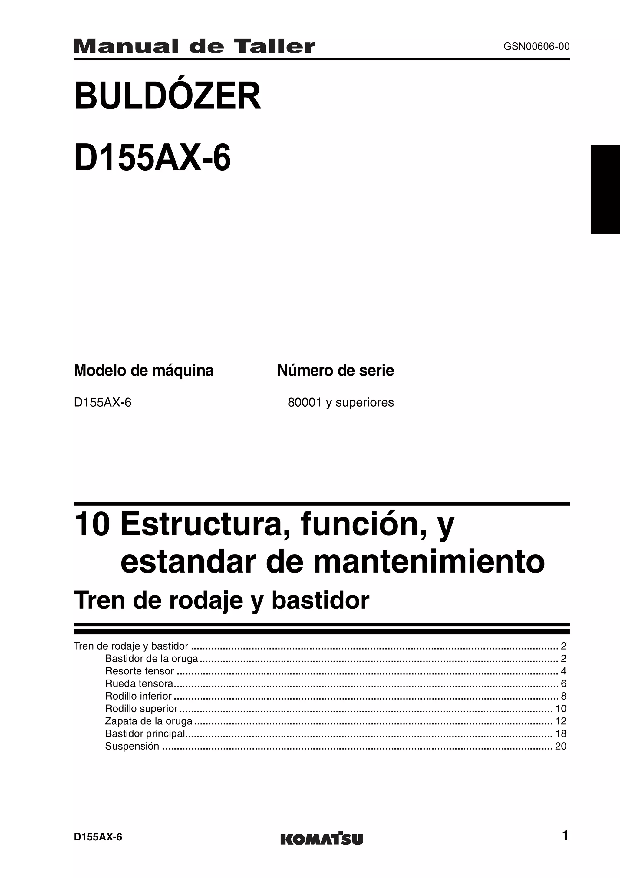D155AX-6 1
GSN00606-00
BULDÓZER 1MANUAL DE TALLER
D155AX-6
Modelo de máquina Número de serie
D155AX-6 80001 y superiores
10 Estructura, función, y
estandar de mantenimiento 1
Tren de rodaje y bastidor
Tren de rodaje y bastidor ............................................................................................................................... 2
Bastidor de la oruga............................................................................................................................ 2
Resorte tensor .................................................................................................................................... 4
Rueda tensora..................................................................................................................................... 6
Rodillo inferior ..................................................................................................................................... 8
Rodillo superior ................................................................................................................................. 10
Zapata de la oruga............................................................................................................................ 12
Bastidor principal............................................................................................................................... 18
Suspensión ....................................................................................................................................... 20
 