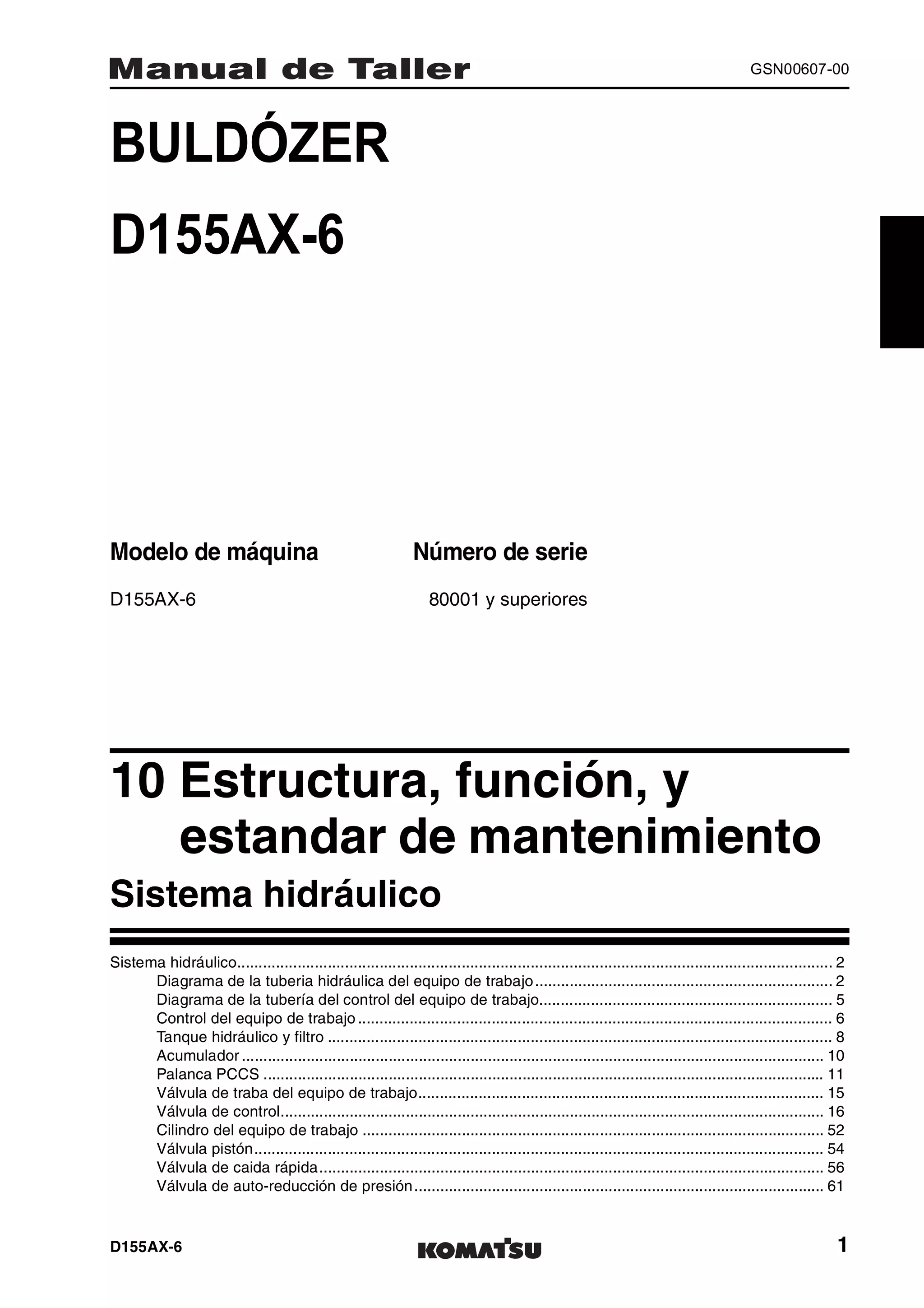 D155AX-6 1
GSN00607-00
BULDÓZER 1MANUAL DE TALLER
D155AX-6
Modelo de máquina Número de serie
D155AX-6 80001 y superiores
10 Estructura, función, y
estandar de mantenimiento1
Sistema hidráulico
Sistema hidráulico.......................................................................................................................................... 2
Diagrama de la tuberia hidráulica del equipo de trabajo..................................................................... 2
Diagrama de la tubería del control del equipo de trabajo.................................................................... 5
Control del equipo de trabajo .............................................................................................................. 6
Tanque hidráulico y filtro ..................................................................................................................... 8
Acumulador ....................................................................................................................................... 10
Palanca PCCS .................................................................................................................................. 11
Válvula de traba del equipo de trabajo.............................................................................................. 15
Válvula de control.............................................................................................................................. 16
Cilindro del equipo de trabajo ........................................................................................................... 52
Válvula pistón.................................................................................................................................... 54
Válvula de caida rápida..................................................................................................................... 56
Válvula de auto-reducción de presión............................................................................................... 61
 