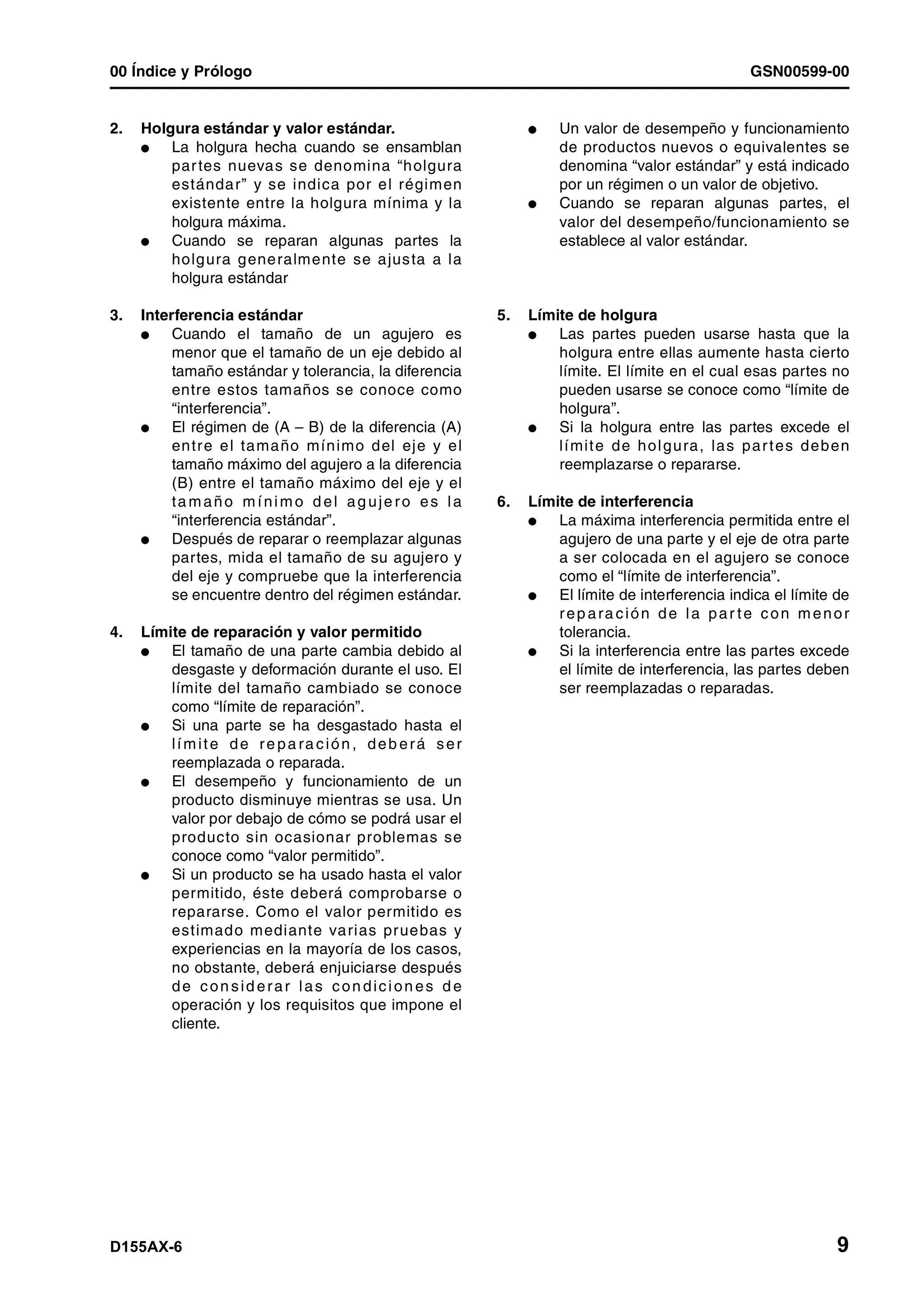 00 Índice y Prólogo GSN00599-00
D155AX-6 9
2. Holgura estándar y valor estándar.
l La holgura hecha cuando se ensamblan
partes nuevas se denomina “holgura
estándar” y se indica por el régimen
existente entre la holgura mínima y la
holgura máxima.
l Cuando se reparan algunas partes la
holgura generalmente se ajusta a la
holgura estándar
l Un valor de desempeño y funcionamiento
de productos nuevos o equivalentes se
denomina “valor estándar” y está indicado
por un régimen o un valor de objetivo.
l Cuando se reparan algunas partes, el
valor del desempeño/funcionamiento se
establece al valor estándar.
3. Interferencia estándar
l Cuando el tamaño de un agujero es
menor que el tamaño de un eje debido al
tamaño estándar y tolerancia, la diferencia
entre estos tamaños se conoce como
“interferencia”.
l El régimen de (A – B) de la diferencia (A)
entre el tamaño mínimo del eje y el
tamaño máximo del agujero a la diferencia
(B) entre el tamaño máximo del eje y el
ta maño mínimo d el ag uje ro es la
“interferencia estándar”.
l Después de reparar o reemplazar algunas
partes, mida el tamaño de su agujero y
del eje y compruebe que la interferencia
se encuentre dentro del régimen estándar.
4. Límite de reparación y valor permitido
l El tamaño de una parte cambia debido al
desgaste y deformación durante el uso. El
límite del tamaño cambiado se conoce
como “límite de reparación”.
l Si una parte se ha desgastado hasta el
límite de re pa ra ción , deb erá ser
reemplazada o reparada.
l El desempeño y funcionamiento de un
producto disminuye mientras se usa. Un
valor por debajo de cómo se podrá usar el
producto sin ocasionar problemas se
conoce como “valor permitido”.
l Si un producto se ha usado hasta el valor
permitido, éste deberá comprobarse o
repararse. Como el valor permitido es
estimado mediante varias pruebas y
experiencias en la mayoría de los casos,
no obstante, deberá enjuiciarse después
de con sid erar las con dicion es d e
operación y los requisitos que impone el
cliente.
5. Límite de holgura
l Las partes pueden usarse hasta que la
holgura entre ellas aumente hasta cierto
límite. El límite en el cual esas partes no
pueden usarse se conoce como “límite de
holgura”.
l Si la holgura entre las partes excede el
límite de holgura, las partes deben
reemplazarse o repararse.
6. Límite de interferencia
l La máxima interferencia permitida entre el
agujero de una parte y el eje de otra parte
a ser colocada en el agujero se conoce
como el “límite de interferencia”.
l El límite de interferencia indica el límite de
rep ara ción de la par te con menor
tolerancia.
l Si la interferencia entre las partes excede
el límite de interferencia, las partes deben
ser reemplazadas o reparadas.
 