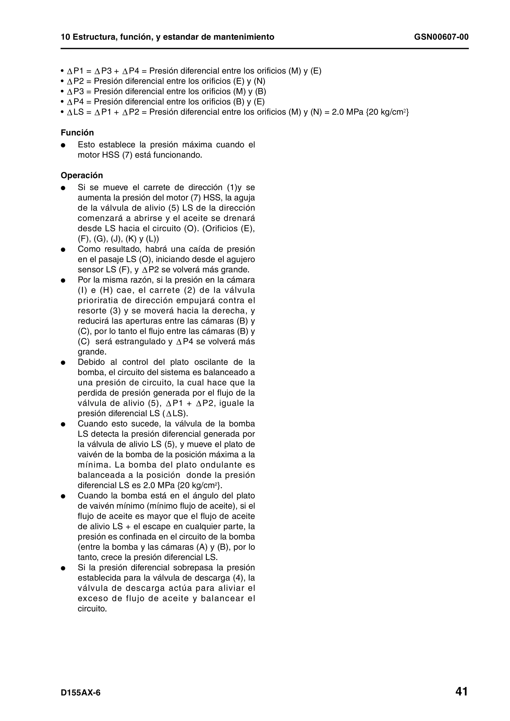 10 Estructura, función, y estandar de mantenimiento GSN00607-00
D155AX-6 41
• P1 = P3 + P4 = Presión diferencial entre los orificios (M) y (E)
• P2 = Presión diferencial entre los orificios (E) y (N)
• P3 = Presión diferencial entre los orificios (M) y (B)
• P4 = Presión diferencial entre los orificios (B) y (E)
• LS = P1 + P2 = Presión diferencial entre los orificios (M) y (N) = 2.0 MPa {20 kg/cm2}
Función
l Esto establece la presión máxima cuando el
motor HSS (7) está funcionando.
Operación
l Si se mueve el carrete de dirección (1)y se
aumenta la presión del motor (7) HSS, la aguja
de la válvula de alivio (5) LS de la dirección
comenzará a abrirse y el aceite se drenará
desde LS hacia el circuito (O). (Orificios (E),
(F), (G), (J), (K) y (L))
l Como resultado, habrá una caída de presión
en el pasaje LS (O), iniciando desde el agujero
sensor LS (F), y P2 se volverá más grande.
l Por la misma razón, si la presión en la cámara
(I) e (H) cae, el carrete (2) de la válvula
prioriratia de dirección empujará contra el
resorte (3) y se moverá hacia la derecha, y
reducirá las aperturas entre las cámaras (B) y
(C), por lo tanto el flujo entre las cámaras (B) y
(C) será estrangulado y P4 se volverá más
grande.
l Debido al control del plato oscilante de la
bomba, el circuito del sistema es balanceado a
una presión de circuito, la cual hace que la
perdida de presión generada por el flujo de la
válvula de alivio (5), P1 + P2, iguale la
presión diferencial LS ( LS).
l Cuando esto sucede, la válvula de la bomba
LS detecta la presión diferencial generada por
la válvula de alivio LS (5), y mueve el plato de
vaivén de la bomba de la posición máxima a la
mínima. La bomba del plato ondulante es
balanceada a la posición donde la presión
diferencial LS es 2.0 MPa {20 kg/cm2
}.
l Cuando la bomba está en el ángulo del plato
de vaivén mínimo (mínimo flujo de aceite), si el
flujo de aceite es mayor que el flujo de aceite
de alivio LS + el escape en cualquier parte, la
presión es confinada en el circuito de la bomba
(entre la bomba y las cámaras (A) y (B), por lo
tanto, crece la presión diferencial LS.
l Si la presión diferencial sobrepasa la presión
establecida para la válvula de descarga (4), la
válvula de descarga actúa para aliviar el
exceso de flujo de aceite y balancear el
circuito.
 