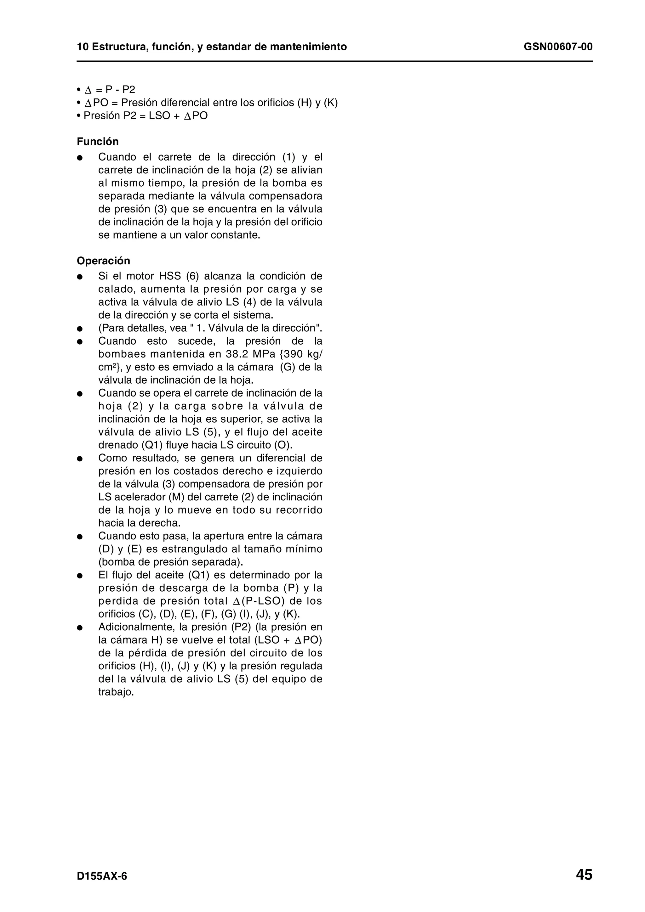 10 Estructura, función, y estandar de mantenimiento GSN00607-00
D155AX-6 45
• = P - P2
• PO = Presión diferencial entre los orificios (H) y (K)
• Presión P2 = LSO + PO
Función
l Cuando el carrete de la dirección (1) y el
carrete de inclinación de la hoja (2) se alivian
al mismo tiempo, la presión de la bomba es
separada mediante la válvula compensadora
de presión (3) que se encuentra en la válvula
de inclinación de la hoja y la presión del orificio
se mantiene a un valor constante.
Operación
l Si el motor HSS (6) alcanza la condición de
calado, aumenta la presión por carga y se
activa la válvula de alivio LS (4) de la válvula
de la dirección y se corta el sistema.
l (Para detalles, vea " 1. Válvula de la dirección".
l Cuando esto sucede, la presión de la
bombaes mantenida en 38.2 MPa {390 kg/
cm2}, y esto es emviado a la cámara (G) de la
válvula de inclinación de la hoja.
l Cuando se opera el carrete de inclinación de la
hoja (2) y la carga sobre la válvula de
inclinación de la hoja es superior, se activa la
válvula de alivio LS (5), y el flujo del aceite
drenado (Q1) fluye hacia LS circuito (O).
l Como resultado, se genera un diferencial de
presión en los costados derecho e izquierdo
de la válvula (3) compensadora de presión por
LS acelerador (M) del carrete (2) de inclinación
de la hoja y lo mueve en todo su recorrido
hacia la derecha.
l Cuando esto pasa, la apertura entre la cámara
(D) y (E) es estrangulado al tamaño mínimo
(bomba de presión separada).
l El flujo del aceite (Q1) es determinado por la
presión de descarga de la bomba (P) y la
perdida de presión total (P-LSO) de los
orificios (C), (D), (E), (F), (G) (I), (J), y (K).
l Adicionalmente, la presión (P2) (la presión en
la cámara H) se vuelve el total (LSO + PO)
de la pérdida de presión del circuito de los
orificios (H), (I), (J) y (K) y la presión regulada
del la válvula de alivio LS (5) del equipo de
trabajo.
 