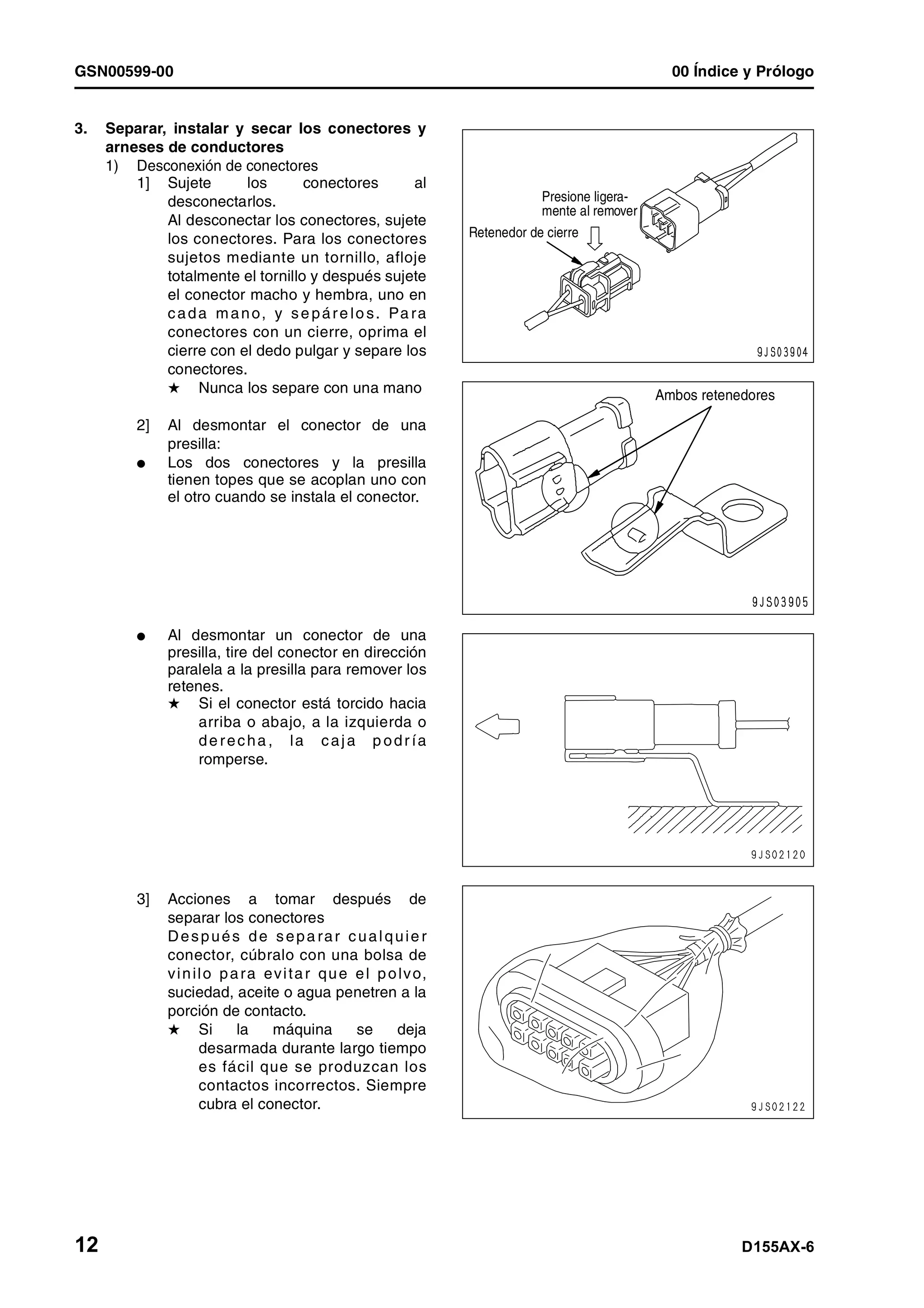 GSN00599-00 00 Índice y Prólogo
12 D155AX-6
3. Separar, instalar y secar los conectores y
arneses de conductores
1) Desconexión de conectores
1] Sujete los conectores al
desconectarlos.
Al desconectar los conectores, sujete
los conectores. Para los conectores
sujetos mediante un tornillo, afloje
totalmente el tornillo y después sujete
el conector macho y hembra, uno en
cada mano, y se páre lo s. Pa ra
conectores con un cierre, oprima el
cierre con el dedo pulgar y separe los
conectores.
H Nunca los separe con una mano
2] Al desmontar el conector de una
presilla:
l Los dos conectores y la presilla
tienen topes que se acoplan uno con
el otro cuando se instala el conector.
l Al desmontar un conector de una
presilla, tire del conector en dirección
paralela a la presilla para remover los
retenes.
H Si el conector está torcido hacia
arriba o abajo, a la izquierda o
de recha , la caja p odr ía
romperse.
3] Acciones a tomar después de
separar los conectores
Después de sepa rar cualquie r
conector, cúbralo con una bolsa de
vinilo para evitar que el polvo,
suciedad, aceite o agua penetren a la
porción de contacto.
H Si la máquina se deja
desarmada durante largo tiempo
es fácil que se produzcan los
contactos incorrectos. Siempre
cubra el conector.
Presione ligera-
mente al remover
Retenedor de cierre
Ambos retenedores
 