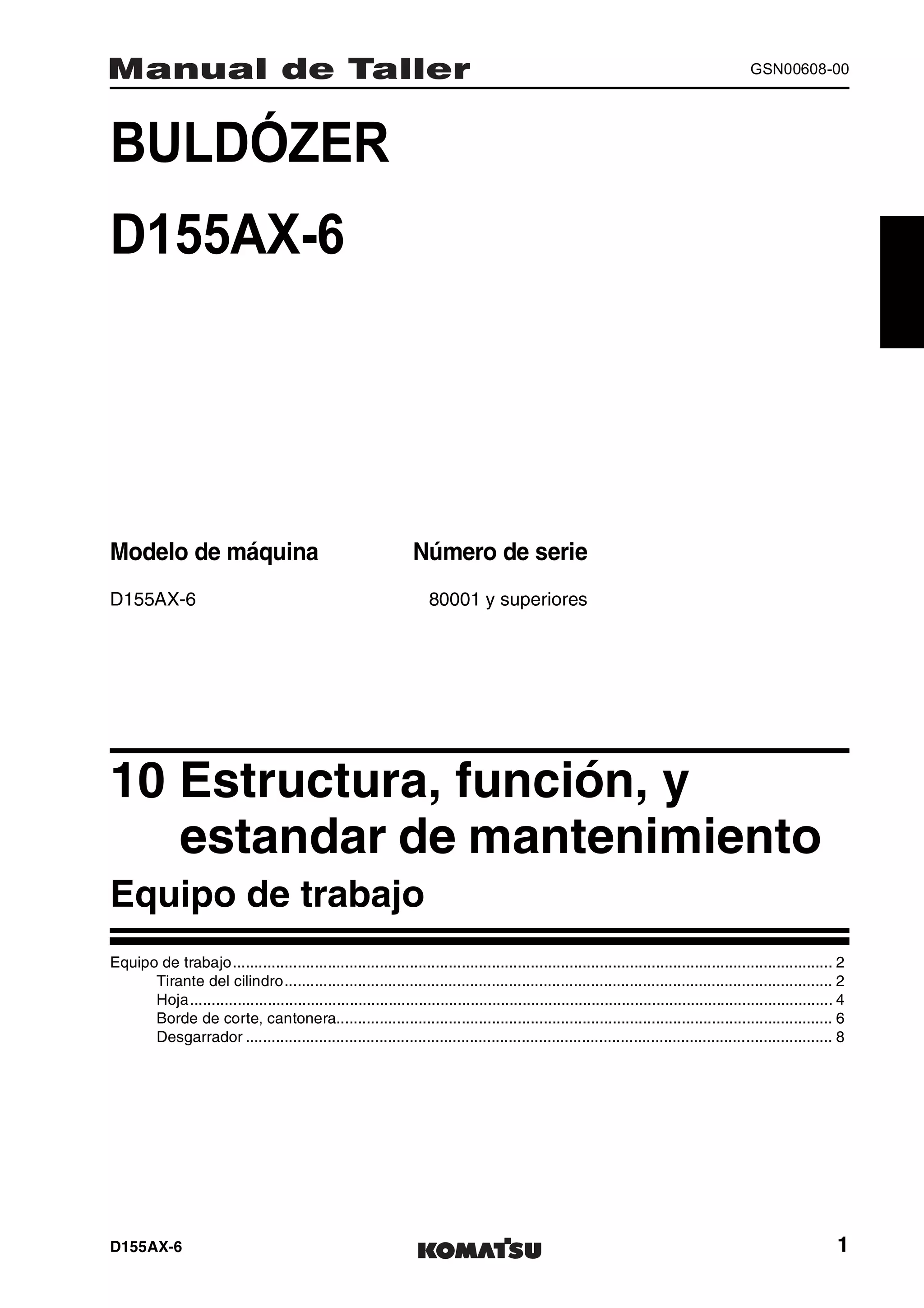 D155AX-6 1
GSN00608-00
BULDÓZER 1MANUAL DE TALLER
D155AX-6
Modelo de máquina Número de serie
D155AX-6 80001 y superiores
10 Estructura, función, y
estandar de mantenimiento1
Equipo de trabajo
Equipo de trabajo........................................................................................................................................... 2
Tirante del cilindro............................................................................................................................... 2
Hoja..................................................................................................................................................... 4
Borde de corte, cantonera................................................................................................................... 6
Desgarrador ........................................................................................................................................ 8
 