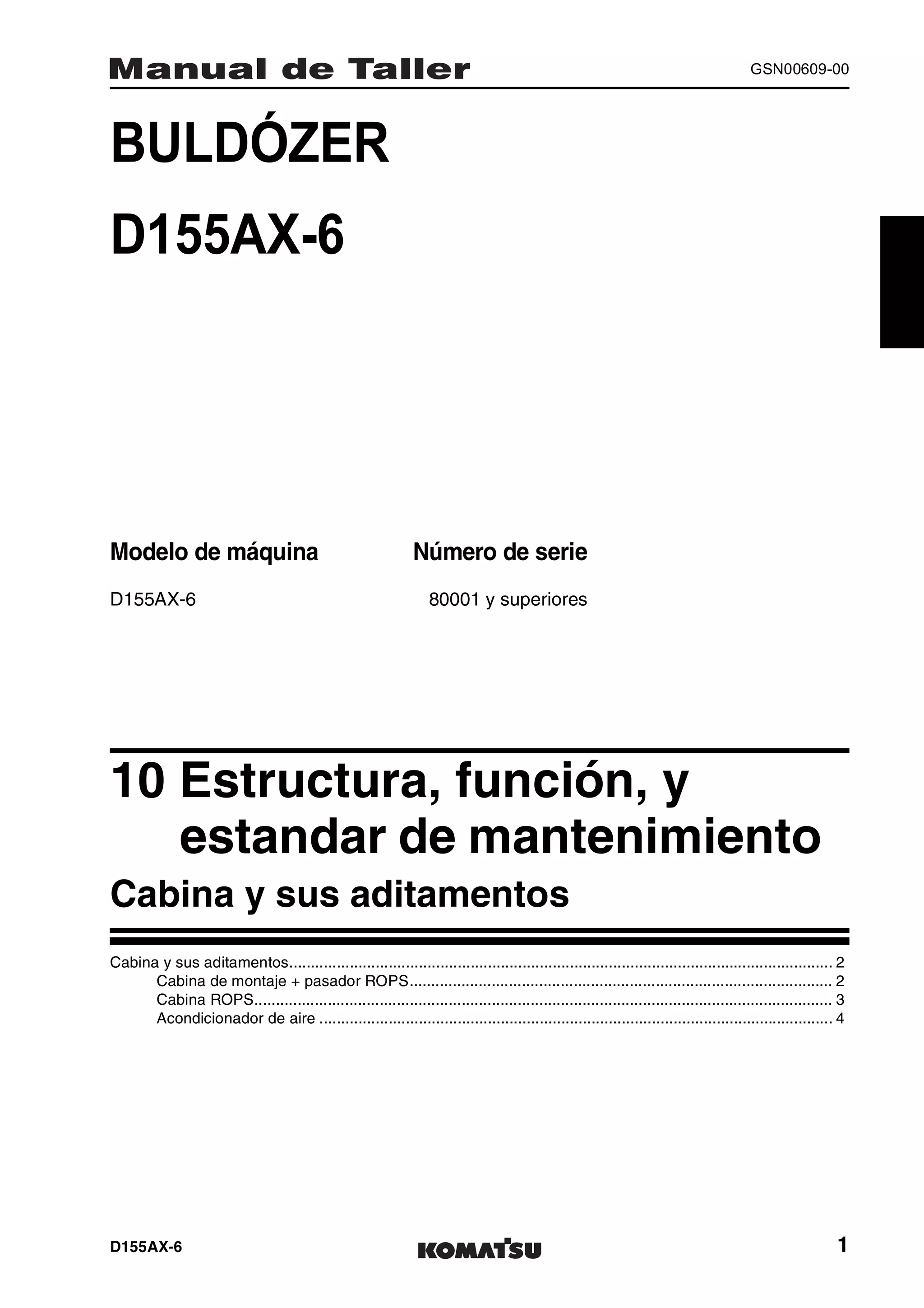 D155AX-6 1
GSN00609-00
BULDÓZER 1MANUAL DE TALLER
D155AX-6
Modelo de máquina Número de serie
D155AX-6 80001 y superiores
10 Estructura, función, y
estandar de mantenimiento1
Cabina y sus aditamentos
Cabina y sus aditamentos.............................................................................................................................. 2
Cabina de montaje + pasador ROPS.................................................................................................. 2
Cabina ROPS...................................................................................................................................... 3
Acondicionador de aire ....................................................................................................................... 4
 