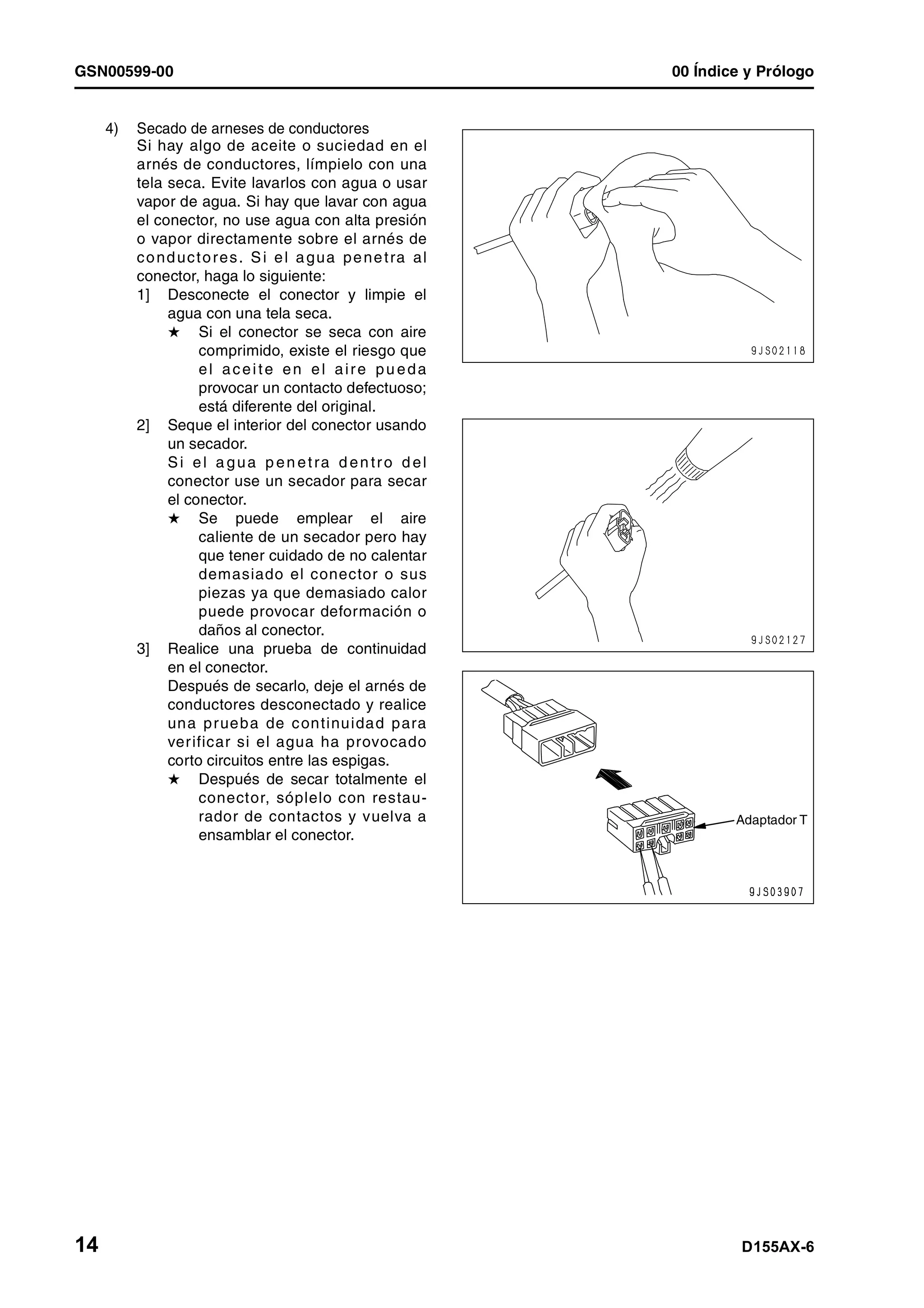 GSN00599-00 00 Índice y Prólogo
14 D155AX-6
4) Secado de arneses de conductores
Si hay algo de aceite o suciedad en el
arnés de conductores, límpielo con una
tela seca. Evite lavarlos con agua o usar
vapor de agua. Si hay que lavar con agua
el conector, no use agua con alta presión
o vapor directamente sobre el arnés de
conductores. Si el agua penetra al
conector, haga lo siguiente:
1] Desconecte el conector y limpie el
agua con una tela seca.
H Si el conector se seca con aire
comprimido, existe el riesgo que
el aceite en el aire pu eda
provocar un contacto defectuoso;
está diferente del original.
2] Seque el interior del conector usando
un secador.
Si el a gua p en etra d en tro d el
conector use un secador para secar
el conector.
H Se puede emplear el aire
caliente de un secador pero hay
que tener cuidado de no calentar
demasiado el conector o sus
piezas ya que demasiado calor
puede provocar deformación o
daños al conector.
3] Realice una prueba de continuidad
en el conector.
Después de secarlo, deje el arnés de
conductores desconectado y realice
una prueba de continuidad para
verificar si el agua ha provocado
corto circuitos entre las espigas.
H Después de secar totalmente el
conector, sóplelo con restau-
rador de contactos y vuelva a
ensamblar el conector.
Adaptador T
 