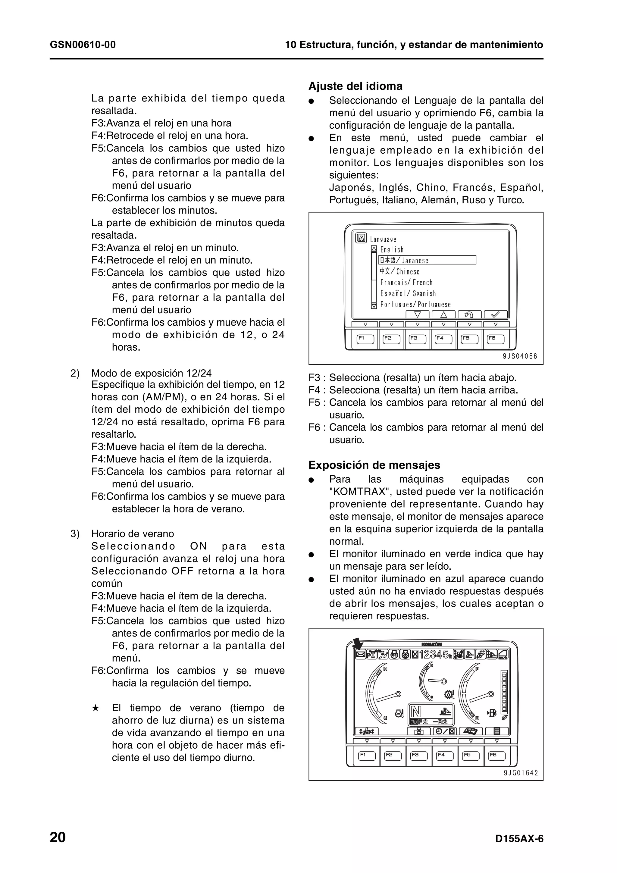 GSN00610-00 10 Estructura, función, y estandar de mantenimiento
20 D155AX-6
La parte exhibida del tiempo queda
resaltada.
F3:Avanza el reloj en una hora
F4:Retrocede el reloj en una hora.
F5:Cancela los cambios que usted hizo
antes de confirmarlos por medio de la
F6, para retornar a la pantalla del
menú del usuario
F6:Confirma los cambios y se mueve para
establecer los minutos.
La parte de exhibición de minutos queda
resaltada.
F3:Avanza el reloj en un minuto.
F4:Retrocede el reloj en un minuto.
F5:Cancela los cambios que usted hizo
antes de confirmarlos por medio de la
F6, para retornar a la pantalla del
menú del usuario
F6:Confirma los cambios y mueve hacia el
modo de exhibición de 12, o 24
horas.
2) Modo de exposición 12/24
Especifique la exhibición del tiempo, en 12
horas con (AM/PM), o en 24 horas. Si el
ítem del modo de exhibición del tiempo
12/24 no está resaltado, oprima F6 para
resaltarlo.
F3:Mueve hacia el ítem de la derecha.
F4:Mueve hacia el ítem de la izquierda.
F5:Cancela los cambios para retornar al
menú del usuario.
F6:Confirma los cambios y se mueve para
establecer la hora de verano.
3) Horario de verano
Se leccion and o ON pa ra es ta
configuración avanza el reloj una hora
Seleccionando OFF retorna a la hora
común
F3:Mueve hacia el ítem de la derecha.
F4:Mueve hacia el ítem de la izquierda.
F5:Cancela los cambios que usted hizo
antes de confirmarlos por medio de la
F6, para retornar a la pantalla del
menú.
F6:Confirma los cambios y se mueve
hacia la regulación del tiempo.
H El tiempo de verano (tiempo de
ahorro de luz diurna) es un sistema
de vida avanzando el tiempo en una
hora con el objeto de hacer más efi-
ciente el uso del tiempo diurno.
Ajuste del idioma
l Seleccionando el Lenguaje de la pantalla del
menú del usuario y oprimiendo F6, cambia la
configuración de lenguaje de la pantalla.
l En este menú, usted puede cambiar el
lenguaje empleado en la exhibición del
monitor. Los lenguajes disponibles son los
siguientes:
Japonés, Inglés, Chino, Francés, Español,
Portugués, Italiano, Alemán, Ruso y Turco.
F3 : Selecciona (resalta) un ítem hacia abajo.
F4 : Selecciona (resalta) un ítem hacia arriba.
F5 : Cancela los cambios para retornar al menú del
usuario.
F6 : Cancela los cambios para retornar al menú del
usuario.
Exposición de mensajes
l Para las máquinas equipadas con
"KOMTRAX", usted puede ver la notificación
proveniente del representante. Cuando hay
este mensaje, el monitor de mensajes aparece
en la esquina superior izquierda de la pantalla
normal.
l El monitor iluminado en verde indica que hay
un mensaje para ser leído.
l El monitor iluminado en azul aparece cuando
usted aún no ha enviado respuestas después
de abrir los mensajes, los cuales aceptan o
requieren respuestas.
 