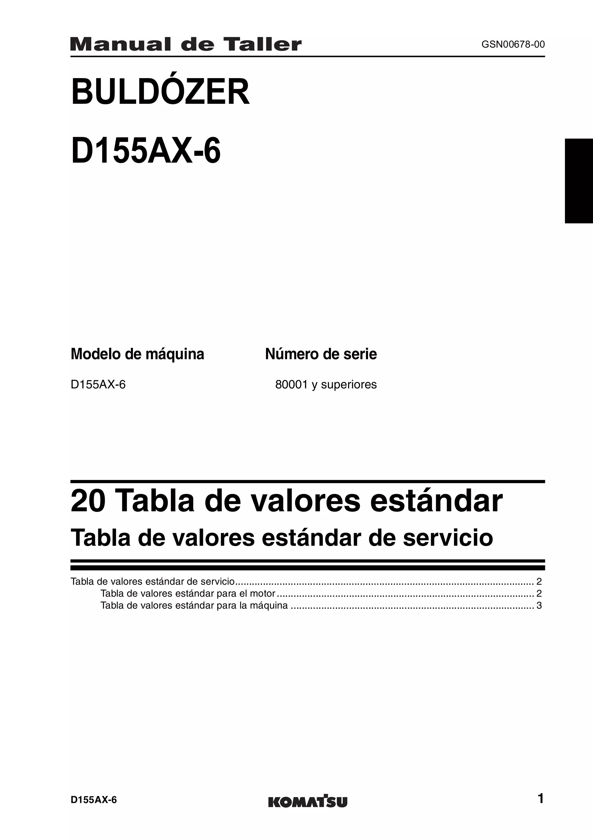 D155AX-6 1
GSN00678-00
BULDÓZER 1MANUAL DE TALLER
D155AX-6
Modelo de máquina Número de serie
D155AX-6 80001 y superiores
20 Tabla de valores estándar 1
Tabla de valores estándar de servicio
Tabla de valores estándar de servicio............................................................................................................ 2
Tabla de valores estándar para el motor ............................................................................................. 2
Tabla de valores estándar para la máquina ........................................................................................ 3
 